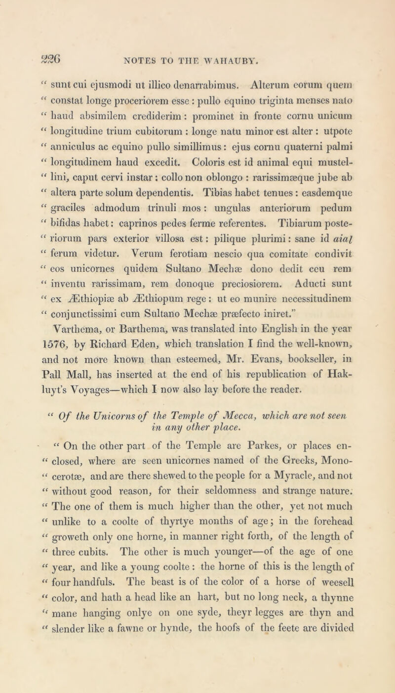 126 “ suntcui ejusmodi ut illico denarrabimus. Alterum eorum quern “ constat longe proceriorem esse : pullo equino triginta menses nato “ baud absimilem crediderim : prominet in fronte cornu unicum “ longitudine trium cubitorum : longe natu minor est alter : utpote “ anniculus ac equino pullo simillimus: ejus comu quaterni paJmi “ longitudinem baud excedit. Coloris est id animal equi mustel- “ lini, caput cervi instar: collonon oblongo : rarissimagque jube ab “ altera parte solum dependentis. Tibias babet tenues : easdemque “ graciles admodum trinuli mos: ungulas anteriorum pedum “ bifidas habct: caprinos pedes ferme referentes. Tibiarum poste- “ riorum pars exterior villosa est: pilique plurimi: sane id aial “ ferum videtur. Verum ferotiam nescio qua comitate condivit “ eos unicornes quidem Sultano Mecbae dono dedit ecu rem “ inventu rarissimam, rem donoque preciosiorem. Aducti sunt “ ex ADthiopise ab iEthiopum rege: ut eo munire necessitudinem “ conj unctissimi cum Sultano Mediae praefecto iniret.” Varthema, or Bartbema, was translated into English in the year 1576, by Richard Eden, which translation I find the well-known, and not more known than esteemed, Mr. Evans, bookseller, in Pall Mall, has inserted at the end of bis republication of Hak- luyt’s Voyages—which I now also lay before the reader. “ Of the Unicorns of the Temple of Mecca, which are not seen in any other place. “ On the other part of the Temple are Parkes, or places en- “ closed, where are seen unicornes named of the Greeks, Mono- “ cerotae, and are there shewed to the people for a Myracle, and not “ without good reason, for their seldomness and strange nature. “ The one of them is much higher than the other, yet not much “ unlike to a coolte of thyrtye months of age; in the forehead “ groweth only one borne, in manner right forth, of the length of “ three cubits. The other is much younger—of the age of one “ year, and like a young coolte: the borne of this is the length of “ four handfuls. The beast is of the color of a horse of weesell “ color, and hath a head like an hart, but no long neck, a thynne “ mane hanging onlye on one syde, tlieyr legges are tliyn and “ slender like a fawne or hynde, the hoofs of the feete are divided