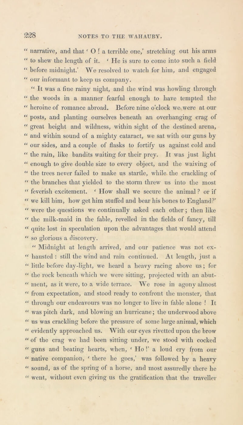 “ narrative, and that‘ O ! a terrible one,’ stretching out his arms “ to shew the length of it. ‘ He is sure to come into such a field “ before midnight.’ We resolved to watch for him, and engaged “ our informant to keep us company. “ It was a fine rainy night, and the wind was howling through “ the woods in a manner fearful enough to have tempted the “ heroine of romance abroad. Before nine o’clock we were at our “ posts, and planting ourselves beneath an overhanging crag of “ great height and wildness, within sight of the destined arena, “ and within sound of a mighty cataract, we sat with our guns by “ our sides, and a couple of flasks to fortify us against cold and “ the rain, like bandits waiting for their prey. It was just light “ enough to give double size to every object, and the waiving of “ the trees never failed to make us startle, while the crackling of “ the branches that yielded to the storm threw us into the most “ feverish excitement. f How shall we secure the animal ? or if “ we kill him, how get him stuffed and bear his bones to England?’ “ were the questions we continually asked each other; then like “ the milk-maid in the fable, revelled in the fields of fancy, till “ quite lost in speculation upon the advantages that would attend “ so glorious a discovery. “ Midnight at length arrived, and our patience was not ex- “ hausted : still the wind and rain continued. At length, just a “ little before day-light, we heard a heavy racing above us; for “ the rock beneath which we were sitting, projected with an abut- “ ment, as it were, to a wide terrace. We rose in agony almost “ from expectation, and stood ready to confront the monster, that “ through our endeavours was no longer to live in fable alone ! It “ was pitch dark, and blowing an hurricane; the underwood above “ us was crackling before the pressure of some large animal, which “ evidently approached us. With our eyes rivetted upon the brow “ of the crag we had been sitting under, we stood with cocked “ guns and beating hearts, when, ' Ho !’ a loud cry from our “ native companion, * there he goes,’ was followed by a heavy “ sound, as of the spring of a horse, and most assuredly there he “ went, without even giving us the gratification that the traveller