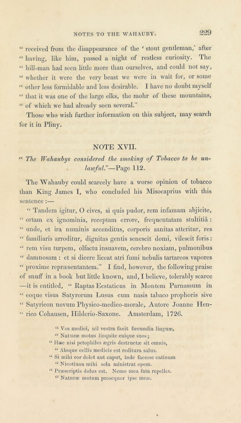 “ received from the disappearance of the ‘ stout gentleman,’ after “ having, like him, passed a night of restless curiosity. The “ hill-man had seen little more than ourselves, and could not say, “ whether it were the very beast we were in wait for, or some “ other less formidable and less desirable. I have no doubt myself “ that it was one of the large elks, the mohr ot these mountains, “ of which we had already seen several.” Those who wish further information on this subject, may search for it in Pliny. NOTE XVII. “ The Wahaubys considered the smoking of Tobacco to be un- lawful!’—Page 112. The Wahauby could scarcely have a worse opinion of tobacco than King James I, who concluded his Misocaprius with this sentence:— “ Tandem igitur, O cives, si quis pudor, rem infamam abjicite, “ ortam ex ignominia, reccptam errore, frequentatam stultitia: unde, et ira numinis accenditus, corporis sanitas atteritur, res “ familiaris arroditur, dignitas gentis senescit domi, vilescit foris: “ rem visu turpem, olfactu insuavem, cerebro noxiam, pulmonibus “ damnosam : et si dicere liceat atri fumi nebulis tartareos vapores “ proxime repraesentantem.” I find, however, the following praise of snuif in a book but little known, and, I believe, tolerably scarce —it is entitled, “ Raptas Ecstaticus in Montem Parnassum in “ eoque visus Satyrorum Lusus cum nasis tabaco prophoris sive “ Satyricon novum Physico-medico-morale, Autore Joanne Hen- “ rico Cohausen, Hilderio-Saxone. Amsterdam, 1726. “ Vos medici, nil vestra facit faecundia linguae, “ Naturae motus linquite cuique suos; “ Haec nisi petophiles ffigris destructae sit omnis, “ Absque ccllis medicis est reditura salus. “ Si milii cordolet aut caput, inde facesse catinum “ Nicotiana mihi sola ministrat opem. “ Praescriptis dolus est. Nemo mea fata repellet. “ Naturae rnotum prosequor ipse meae.