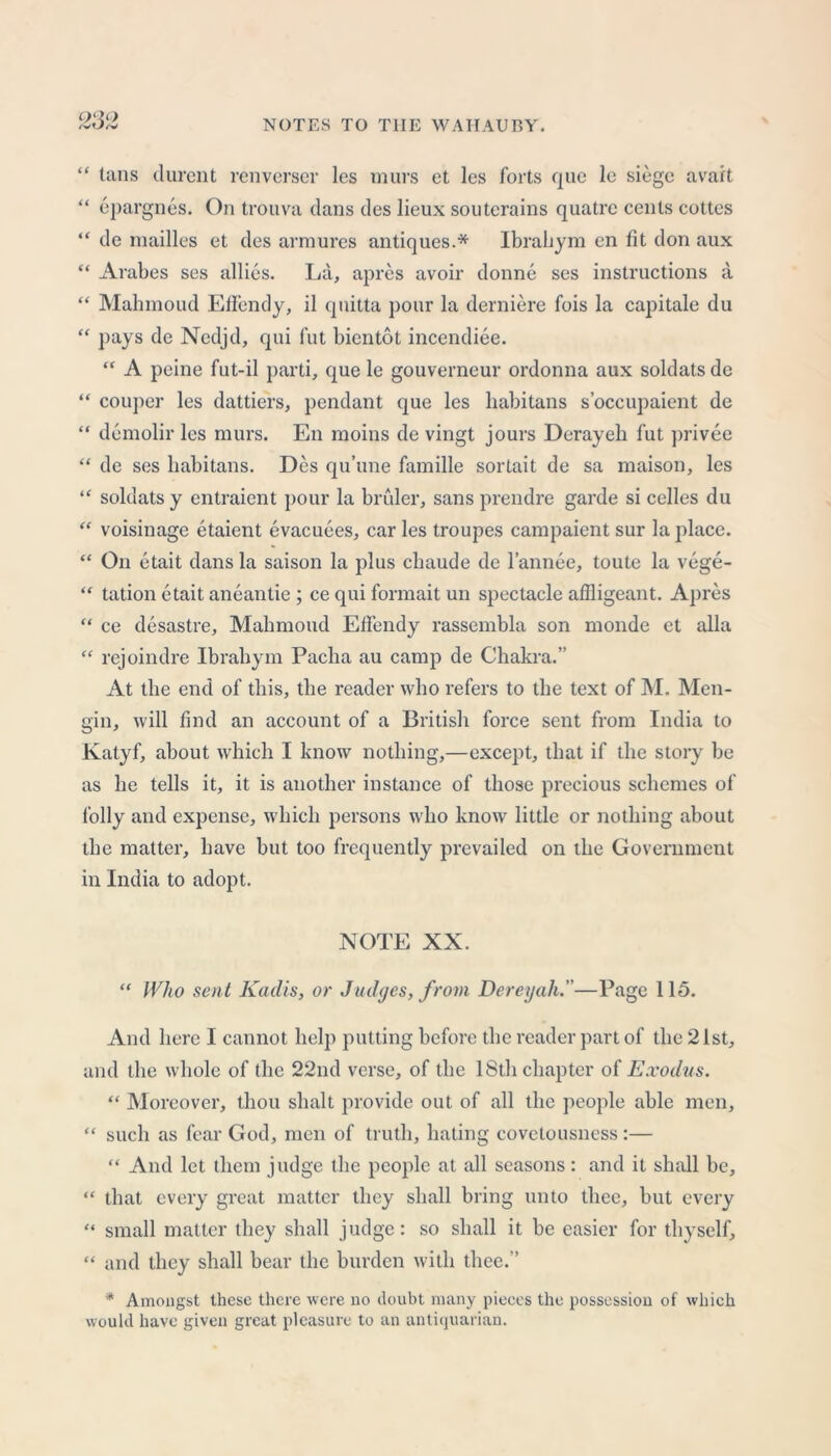 QftQ “ tans durent renverser les murs et les forts que lc siege avail “ epargnes. On trouva dans des lieux souterains quatrc cents cottes “ de mailles et des armures antiques.* Ibrahym en fit don aux “ Arabes ses allies. La, apres avoir donne ses instructions a “ Mahmoud Effendy, il quitta pour la derniere fois la capitale du “ pays de Nedjd, qui fut bientot incendiee. “ A peine fut-il parti, que le gouverncur ordonna aux soldats de “ couper les dattiers, pendant que les habitans s’occupaicnt de “ demolir les murs. En moins de vingt jours Derayeh fut privee “ de ses habitans. Des qu’une famille sortait de sa maison, les “ soldats y entraient pour la bruler, sans prendre garde si celles du “ voisinage etaient evacuees, car les troupes campaient sur la place. “ On etait dans la saison la plus clniude de l’annee, toute la vege- “ tation etait aneantie; ce qui formait un spectacle affligeant. Apres “ ce desastre, Mahmoud Effendy rassembla son monde et alia “ rejoindre Ibrahym Pacha au camp de Chakra.” At the end of this, the reader who refers to the text of M. Men- gin, will find an account of a British force sent from India to Katyf, about which I know nothing,—except, that if the story be as he tells it, it is another instance of those precious schemes of folly and expense, which persons who know little or nothing about the matter, have but too frequently prevailed on the Government in India to adopt. NOTE XX. “ Who sent Kadis, or Judges, from Dereyah.—Page 115. And here I cannot help putting before the reader part of the 21st, and the whole of the 22nd verse, of the 18th chapter of Exodus. “ Moreover, thou slialt provide out of all the people able men, “ such as fear God, men of truth, hating covetousness:— “ And let them judge the people at all seasons : and it shall be, “ that every great matter they shall bring unto thee, but every “ small matter they shall judge: so shall it be easier for thyself, “ and they shall bear the burden with thee.” * Amongst these there were no doubt many pieces the possession of which would have given great pleasure to an antiquarian.