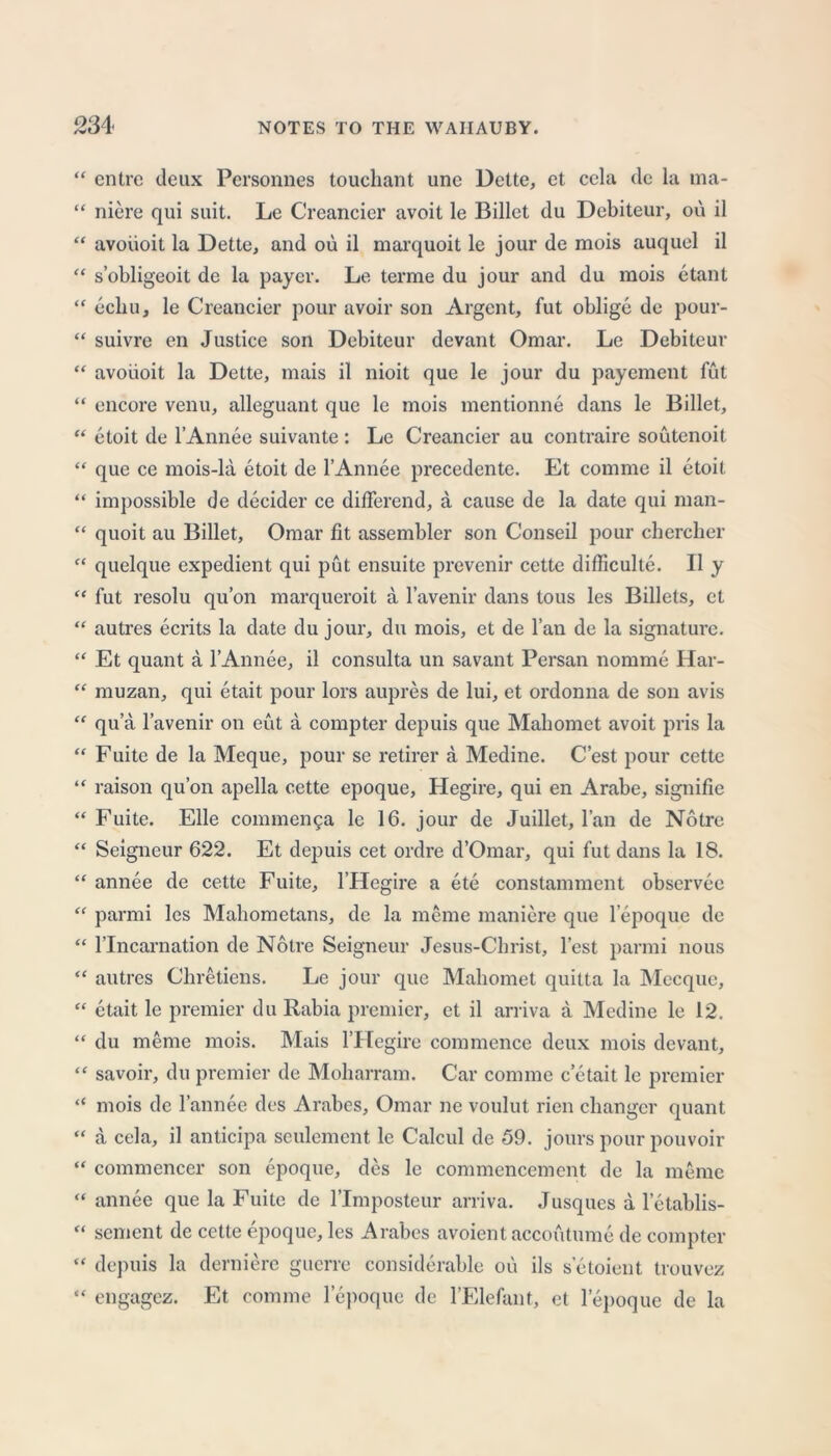 cntre deux Personnes touchant une Dette, et ccla de la ma- niere qui suit. Le Creancier avoit le Billet du Debiteur, ou il avoiioit la Dette, and ou il marquoit le jour de mois auquel il s’obligeoit de la payer. Le terme du jour and du mois etant echu, le Creancier pour avoir son Argent, fut oblige de pour- suivre en Justice son Debiteur devant Omar. Le Debiteur avoiioit la Dette, mais il nioit que le jour du payement fut encore venu, alleguant que le mois mentionne dans le Billet, etoit de l’Annee suivante : Le Creancier au contraire soutenoit que ce mois-la etoit de l’Annee precedente. Et comme il etoit impossible de decider ce differend, a cause de la date qui man- quoit au Billet, Omar fit assembler son Conseil pour chercher quelque expedient qui put ensuite prevenir cette difficulte. Il y fut resolu qu’on marqueroit a l’avenir dans tous les Billets, et autres ecrits la date du jour, du mois, et de l’au de la signature. Et quant a l’Annee, il consulta un savant Persan nomme Har- muzan, qui etait pour lors aupres de lui, et ordonna de son avis qua l’avenir on eut a compter depuis que Mahomet avoit pris la Fuite de la Meque, pour se retirer a Medine. C’est pour cette raison qu’on apella cette epoque, Hegire, qui en Arabe, signifie Fuite. Elle commen5a le 16. jour de Juillet, l’an de Notre Seigneur 622. Et depuis cet ordre d’Omar, qui fut dans la 18. annee de cette Fuite, l’Hegire a ete constamment observee parmi les Mahometans, de la merne maniere que lepoque de Uncarnation de Notre Seigneur Jesus-Cbrist, Test parmi nous autres Chretiens. Le jour que Mahomet quitta la Mecque, etait le premier du Rahia premier, et il arriva a Medine le 12. du meme mois. Mais l’Hegire commence deux mois devant, savoir, du premier de Moharram. Car comme c etait le premier mois de l’annee des Arabes, Omar ne voulut rien changer quant a cel a, il anticipa seulement le Calcul de 59. jours pour pouvoir commencer son epoque, des le commencement de la meme annee que la Fuite de l’Impostcur arriva. Jusques a letablis- sement de cette epoque, les Arabes avoient accoutume de compter depuis la derniere guerre considerable ou ils setoient trouvez engagez. Et comme lepoque de l’Elefant, et lepoque de la