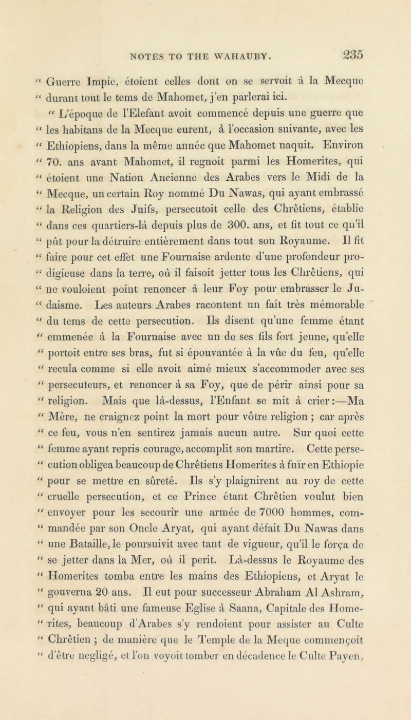 “ Guerre Impie, etoient celles dont on se servoit a la Mccque “ durant tout le terns de Mahomet, j’en parlerai ici. “ L’epoque de l’Elefant avoit commence depuis une guerre que “ les habitans de la Mecque eurent, a l’occasion suivante, avec les “ Ethiopiens, dans la meme annee que Mahomet naquit. Environ “ 70. ans avant Mahomet, il regnoit parmi les Homerites, qui “ etoient une Nation Ancienne des Arabes vers le Midi de la “ Mecque, un certain Roy nomme Du Nawas, qui ayant embrasse “ la Religion des Juifs, persecutoit celle des Chretiens, etablie “ dans ces quartiers-la depuis plus de 300. ans, et fit tout ce qu’il “ put pour la detruire entierement dans tout son Royaume. II fit “ faire pour cet effet une Fournaise ardente dune profondeur pro- “ digieuse dans la terre, ou il faisoit jetter tous les Chretiens, qui “ ne vouloient point renoncer a leur Foy pour embrasser le Ju- “ daisme. Les auteurs Arabes racontent un fait tres memorable “ du terns de cette persecution. Ils disent qu’une femme etant “ emmenee a la Fournaise avec un de ses fils fort jeune, qu’ellc “ portoit entre ses bras, fut si epouvantee a la vue du feu, quelle “ recula comme si elle avoit aime mieux s’accommoder avec ses “ persecuteurs, et renoncer a sa Foy, que de perir ainsi pour sa “religion. Mais que la-dessus, l’Enfant se mit a crier:—Ma “ Mere, ne craignez point la mort pour votre religion ; car apres “ ce feu, vous n’en sentirez jamais aucun autre. Sur quoi cette “ femme ayant repris courage, accomplit son martire. Cette perse- “ cution obligea beaucoup de Chretiens Homerites a fu'ir en Ethiopic “ pour se mettre en surete. Ils s’y plaignirent au roy de cette “ cruelle persecution, et ce Prince etant Chretien voulut bien “ envoyer pour les secourir une annee de 7000 hommes, com- “ mandee par son Oncle Aryat, qui ayant defait Du Nawas dans “ une Bataille, le poursuivit avec tant de vigueur, qu’il le forga de “ se jetter dans la Mer, ou il perit. La-dessus le Royaume des “ Homerites tomba entre les mains des Ethiopiens, et Aryat le “ gouverna 20 ans. Il eut pour successeur Abraham A1 Ashram, “ qui ayant bati une fameuse Eglise a Saana, Capitale des Home- “ rites, beaucoup d’Arabes s’y rendoient pour assistcr au Culte “ Chretien ; de maniere que le Temple de la Meque commen^oit “ d’etre neglige, et I on voyoit tomber en decadence le Culte Payen,