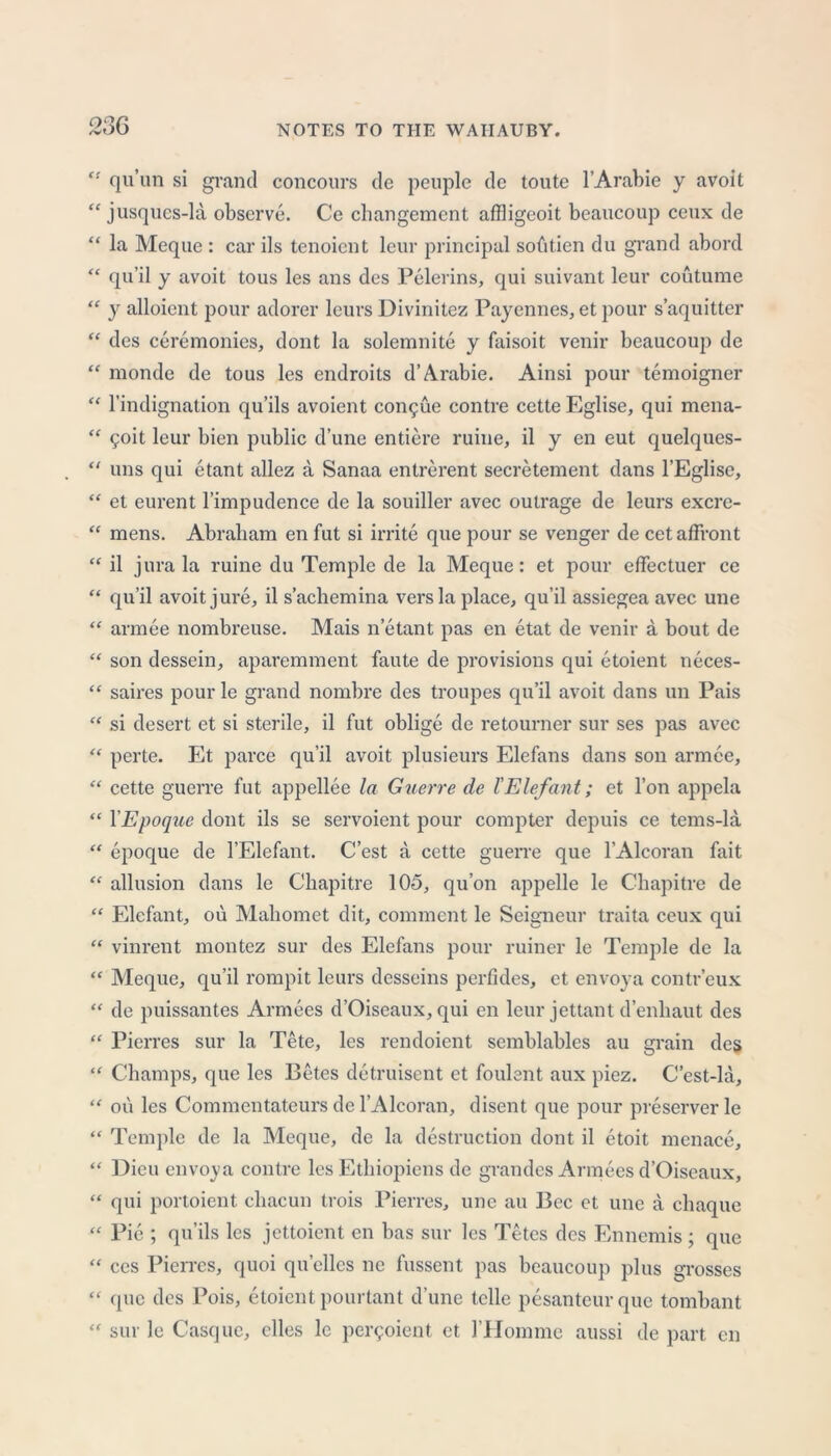 “ qu’un si grand concours de peuple de toute 1’Arabic y avoit “ jusques-la observe. Ce cbangement affligeoit beaucoup ceux de “ la Meque : car ils tenoient leur principal sobtien dn grand abord “ qu’il y avoit tous les ans des Pelerins, qui suivant leur coutume “ y alloient pour adorer leurs Divinitez Payennes, et pour s’aquitter “ des ceremonies, dont la solemnite y faisoit venir beaucoup de “ monde de tous les endroits d’Arabie. Ainsi pour temoigner “ l’indignation qu’ils avoient con^ue contre cette Eglise, qui mena- “ $oit leur bien public dune entiere ruine, il y en eut quelques- “ uns qui etant allez a Sanaa entrerent secretement dans l’Eglise, “ et eurent l’impudence de la souiller avec outrage de leurs excre- “ mens. Abraham en fut si irrite que pour se venger de cet affront “ il jura la ruine du Temple de la Meque: et pour effectuer ce “ qu’il avoit jure, il s’acliemina vers la place, qu’il assiegea avec une “ armee nombreuse. Mais n’etant pas en etat de venir a bout de “ son dessein, aparemment faute de provisions qui etoient neces- “ saires pour le grand nombre des troupes qu’il avoit dans un Pais “ si desert et si sterile, il fut oblige de retourner sur ses pas avec “ perte. Et parce qu’il avoit plusieurs Elefans dans son armee, “ cette guerre fut appellee la Guerre de I'Elefant; et l’on appela “ YEpoque dont ils se servoient pour compter depuis ce tems-la “ epoque de I’Elefant. C’est a cette guerre que l’Alcoran fait “ allusion dans le Chapitre 105, qu’on appelle le C'hapitre de “ Elefant, ou Mahomet dit, comment le Seigneur traita ceux qui “ vinrent montez sur des Elefans pour ruincr le Temple de la “ Meque, qu’il rompit leurs desseins perfides, et envoya contr’eux “ de puissantes Armees d’Oiseaux, qui en leur jettant d’enbaut des “ Pierres sur la Tete, les rendoient semblables au grain des “ Champs, que les Betes detruisent et foulent aux piez. C’est-la, “ oil les Commentateurs de l’Alcoran, disent que pour preserver le “ Temple de la Meque, de la destruction dont il etoit menace, “ Dicu envoya contre les Etbiopiens de grandes Armees d’Oiseaux, “ qui portoient cliacun trois Pierres, une au Bee et une a chaque “ Pie ; qu’ils les jettoient en has sur les Tetes des Ennemis; que “ ces Pierres, quoi qu’ellcs ne fussent pas beaucoup plus grosses “ que des Pois, etoient pourtant d’une telle pesanteurque tombant “ sur le Casque, dies le per^oient et 1'Homme aussi de part en