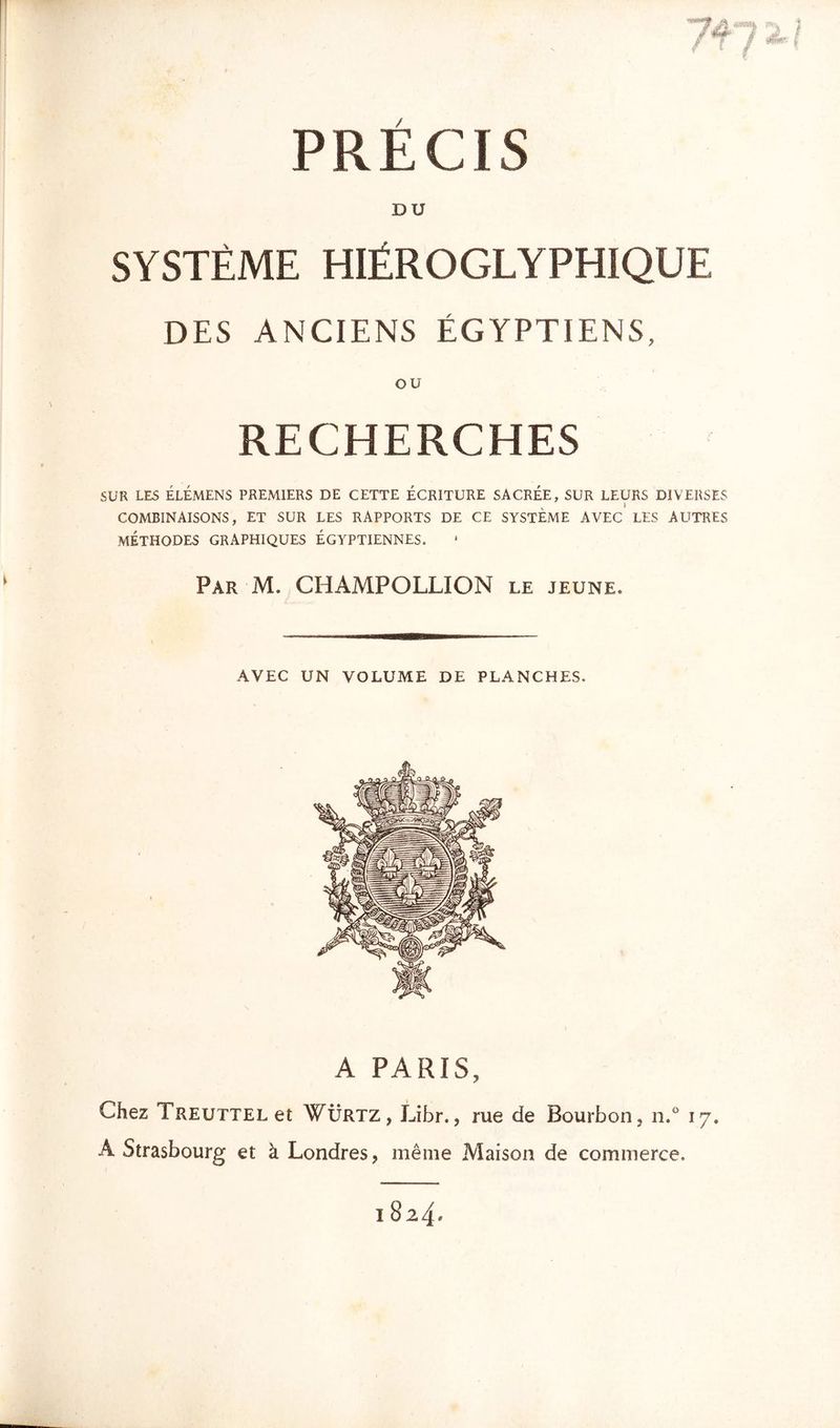 PRECIS DU SYSTÈME HIÉROGLYPHIQUE DES ANCIENS ÉGYPTIENS, ou RECHERCHES SUR LES ÉLÉMENS PREMIERS DE CETTE ÉCRITURE SACRÉE, SUR LEURS DIVERSES COMBINAISONS, ET SUR LES RAPPORTS DE CE SYSTEME AVEC LES AUTRES MÉTHODES GRAPHIQUES ÉGYPTIENNES. Par M. CHAMPOLLION le jeune. AVEC UN VOLUME DE PLANCHES. A PARIS, Chez TREUTTELet WÜrtz, Libr., rue de Bourbon, n.° 17. A Strasbourg et à Londres, même Maison de commerce. 182 4»
