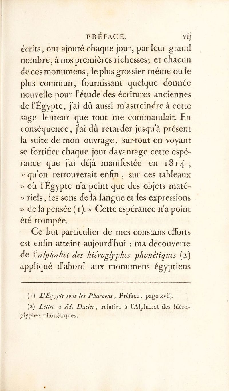PREFACE. VlJ écrits, ont ajouté chaque jour, par leur grand nombre, à nos premières richesses; et chacun de ces monumens, le plus grossier même ou le plus commun, fournissant quelque donnée nouvelle pour l’étude des écritures anciennes de l’Egypte, j’ai dû aussi m’astreindre à cette sage lenteur que tout me commandait. En conséquence, j’ai dû retarder jusqu’à présent la suite de mon ouvrage, sur-tout en voyant se fortifier chaque jour davantage cette espé- rance que j’ai déjà manifestée en 1814, « qu’on retrouverait enfin , sur ces tableaux » où l’Egypte n’a peint que des objets maté- « riels, les sons de la langue et les expressions » de la pensée ( 1 ). » Cette espérance n’a point été trompée. Ce but particulier de mes constans efforts est enfin atteint aujourd’hui : ma découverte de 1’ alphabet des hiéroglyphes phonétiques (2) appliqué d’abord aux monumens égyptiens ( 1 ) VEgypte sous les Pharaons , Préface, page xviip (2) Lettre a A4. Dacier f relative à l’Alphabet des hiéro* gîyphes phonétiques.