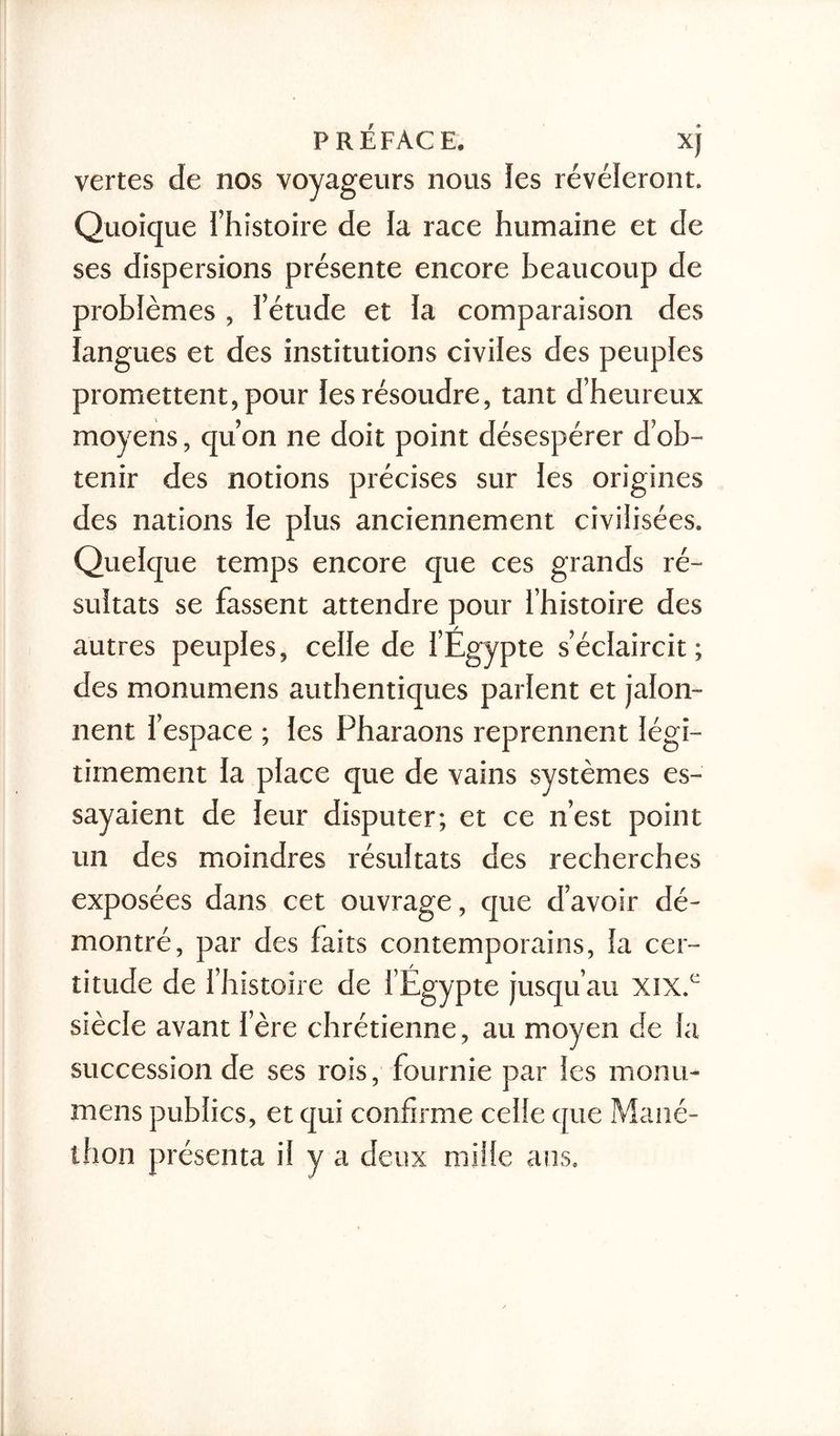vertes de nos voyageurs nous ïes révéleront. Quoique l’histoire de la race humaine et de ses dispersions présente encore beaucoup de problèmes , l’étude et la comparaison des langues et des institutions civiles des peuples promettent, pour les résoudre, tant d’heureux moyens, qu’on ne doit point désespérer d’ob- tenir des notions précises sur les origines des nations le plus anciennement civilisées. Quelque temps encore que ces grands ré- sultats se fassent attendre pour l’histoire des autres peuples, celle de l’Égypte s’éclaircit; des monumens authentiques parlent et jalon- nent l’espace ; les Pharaons reprennent légi- timement la place que de vains systèmes es- sayaient de leur disputer; et ce n’est point un des moindres résultats des recherches exposées dans cet ouvrage, que d’avoir dé- montré, par des faits contemporains, la cer- titude de l’histoire de l’Égypte jusqu’au XIX.C siècle avant 1ère chrétienne, au moyen de la succession de ses rois, fournie par les monu- mens publics, et qui confirme celle que Mané- thon présenta il y a deux mille ans.
