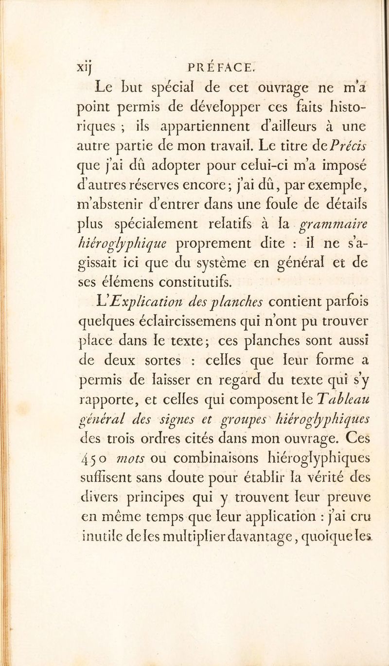 Le but spécial de cet ouvrage ne m’a point permis de développer ces faits histo- riques ; ils appartiennent d’ailleurs à une autre partie de mon travail. Le titre àc Précis que j’ai dû adopter pour celui-ci m’a imposé d’autres réserves encore ; j’ai dû, par exemple, m’abstenir d’entrer dans une foule de détails plus spécialement relatifs à la grammaire hiéroglyphique proprement dite : il ne s’a- gissait ici que du système en général et de ses élémens constitutifs. L’Explication des planches contient parfois quelques éclaircissemens qui n’ont pu trouver place dans le texte; ces planches sont aussi de deux sortes : celles que leur forme a permis de laisser en regard du texte qui s’y rapporte, et celles qui composent le Tableau général des signes et groupes hiéroglyphiques des trois ordres cités dans mon ouvrage. Ces 450 mots ou combinaisons hiéroglyphiques suffisent sans doute pour établir la vérité des divers principes qui y trouvent leur preuve en même temps que leur application : j’ai cru inutile de les multiplier davantage, quoique les