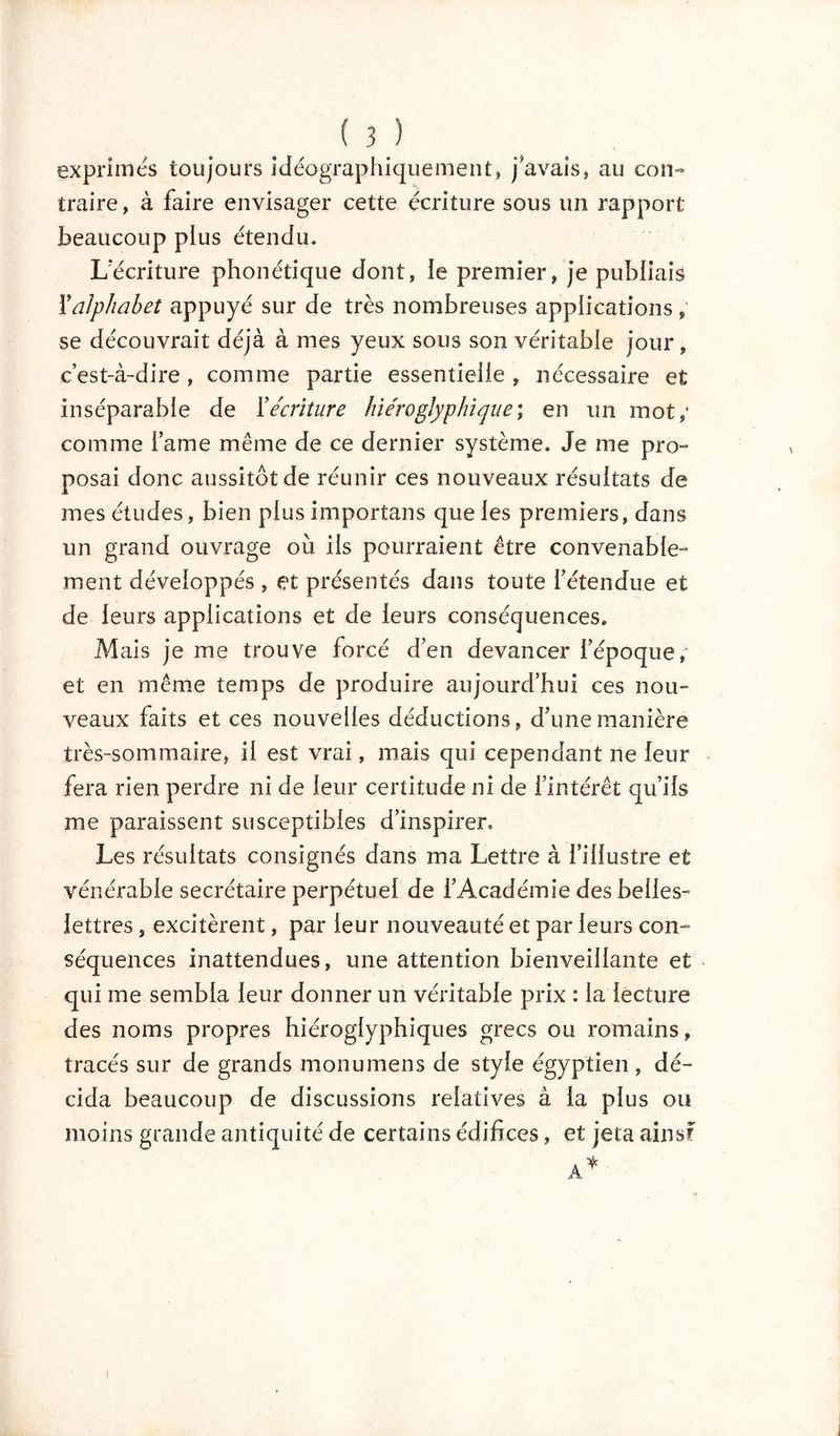 ( 3_) exprimes toujours idéographiquement, j'avais, au con- traire, à faire envisager cette écriture sous un rapport beaucoup plus étendu. L'écriture phonétique dont, le premier, je publiais F alphabet appuyé sur de très nombreuses applications , se découvrait déjà à mes yeux sous son véritable jour, c’est-à-dire, comme partie essentielle , nécessaire et inséparable de Y écriture hiéroglyphique; en un mot; comme famé même de ce dernier système. Je me pro- posai donc aussitôt de réunir ces nouveaux résultats de mes études, bien plus importans que les premiers, dans un grand ouvrage où ils pourraient être convenable- ment développés , et présentés dans toute l'étendue et de leurs applications et de leurs conséquences. Mais je me trouve forcé d'en devancer l'époque, et en même temps de produire aujourd’hui ces nou- veaux faits et ces nouvelles déductions, d'une manière très-sommaire, il est vrai, mais qui cependant ne leur fera rien perdre ni de leur certitude ni de l’intérêt qu’ils me paraissent susceptibles d’inspirer. Les résultats consignés dans ma Lettre à l'illustre et vénérable secrétaire perpétuel de l'Académie des belles- lettres , excitèrent, par leur nouveauté et par leurs con- séquences inattendues, une attention bienveillante et qui me sembla leur donner un véritable prix : la lecture des noms propres hiéroglyphiques grecs ou romains, tracés sur de grands monumens de style égyptien, dé- cida beaucoup de discussions relatives à la plus ou moins grande antiquité de certains édifices, et jeta ainsf i