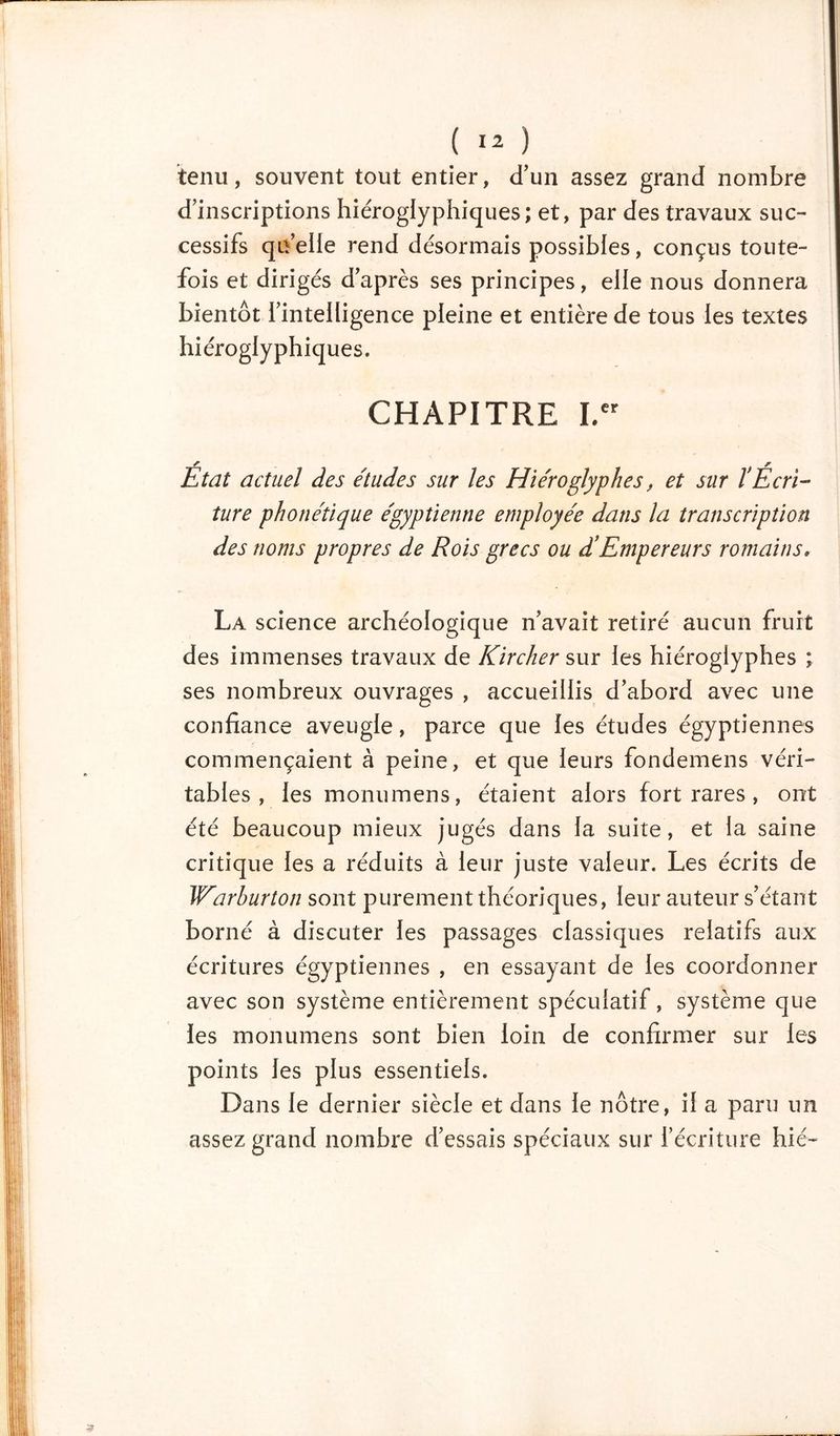 tenu, souvent tout entier, d'un assez grand nombre d’inscriptions hiéroglyphiques; et, par des travaux suc- cessifs qu’elle rend désormais possibles, conçus toute- fois et dirigés d’après ses principes, elle nous donnera bientôt l’intelligence pleine et entière de tous les textes hiéroglyphiques. CHAPITRE I.cr État actuel des études sur les Hiéroglyphes, et sur l’Écri- ture phonétique égyptienne employée dans la transcription des noms propres de Rois grecs ou d’Empereurs romains, La science archéologique n’avait retiré aucun fruit des immenses travaux de Kircher sur les hiéroglyphes ; ses nombreux ouvrages , accueillis d’abord avec une confiance aveugle, parce que les études égyptiennes commençaient à peine, et que leurs fondemens véri- tables , les monumens, étaient alors fort rares , ont été beaucoup mieux jugés dans la suite, et la saine critique les a réduits à leur juste valeur. Les écrits de Warhurton sont purement théoriques, leur auteur s’étant borné à discuter les passages classiques relatifs aux écritures égyptiennes , en essayant de les coordonner avec son système entièrement spéculatif, système que les monumens sont bien loin de confirmer sur les points les plus essentiels. Dans le dernier siècle et dans le nôtre, il a paru un assez grand nombre d’essais spéciaux sur l’écriture hie-