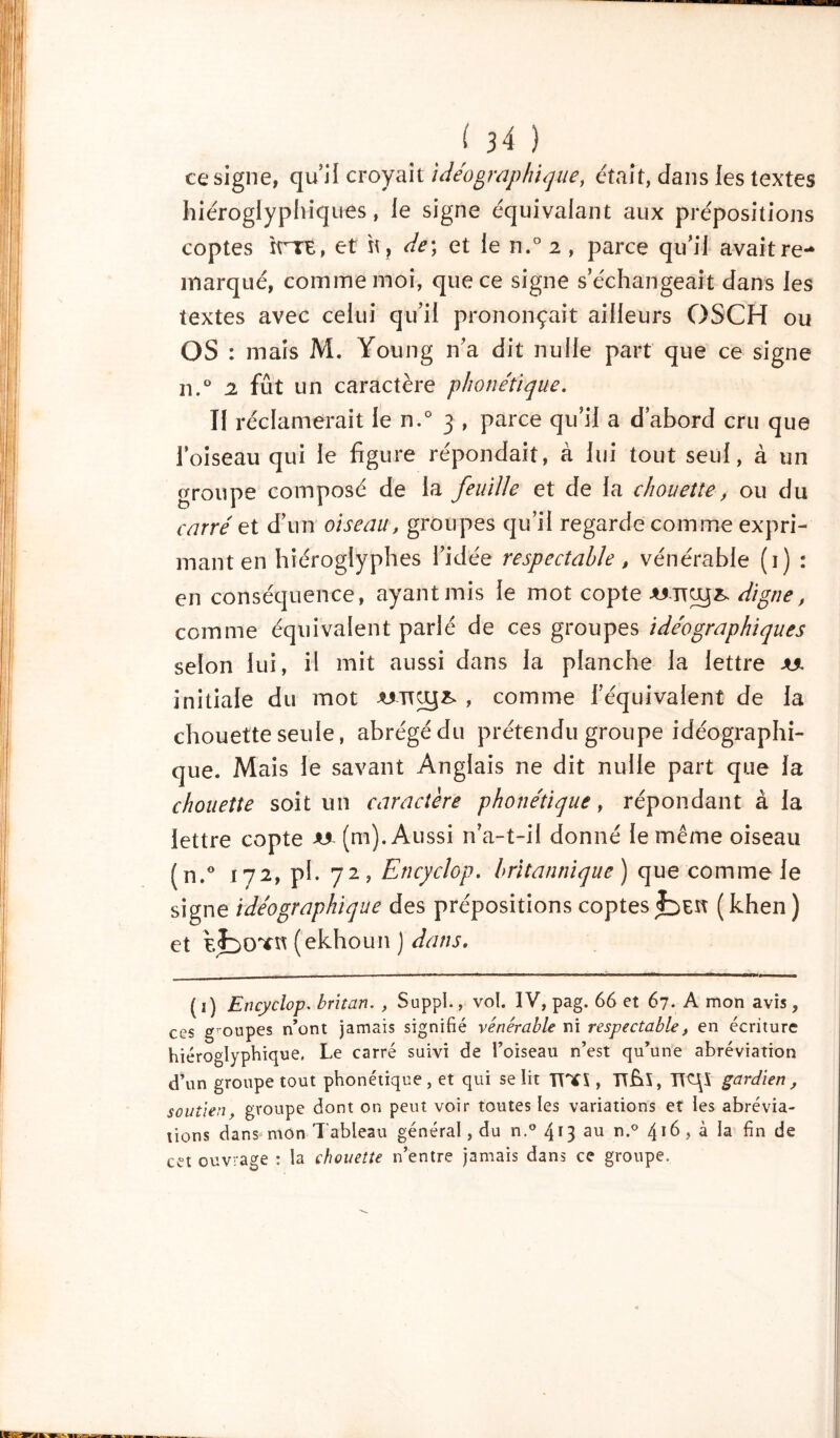 ce signe, qu’il croyait idéographique, était, dans les textes hiéroglyphiques, le signe équivalant aux prépositions coptes ïrTE, et \\r de; et le n.° 2 , parce qu’il avait re- marqué, comme moi, que ce signe s’échangeait dans les textes avec celui qu’il prononçait ailleurs OSCH ou OS : mais M. Young n’a dit nulle part que ce signe 11,° 2 fût un caractère phonétique. Il réclamerait le n.° 3 , parce qu’il a d’abord cru que l’oiseau qui le figure répondait, à lui tout seul, à un groupe composé de la feuille et de la chouette, ou du carré et d’un oiseau, groupes qu’il regarde comme expri- mant en hiéroglyphes l’idée respectable t vénérable (1) : en conséquence, ayant mis le mot copte wro$& digne, comme équivalent parlé de ces groupes idéographiques selon lui, il mit aussi dans la planche la lettre initiale du mot -WTUJ& , comme l’équivalent de la chouette seule, abrégé du prétendu groupe idéographi- que. Mais le savant Anglais ne dit nulle part que la chouette soit un caractère phonétique, répondant à la lettre copte a* (m). Aussi n’a-t-il donné le même oiseau (n.° 172, pl. 72, Encyclop. britannique) que comme le signe idéographique des prépositions coptes (khen) et eÎdctïh (ekhoun J dans. ( 1) Encyclop. britan. , Suppl., vol. IV, pag. 66 et 67. A mon avis, ces groupes n’ont jamais signifié vénérable ni respectable, en écriture hiéroglyphique. Le carré suivi de l’oiseau n’est qu’une abréviation d’un groupe tout phonétique, et qui se lit TT*\, TtfA, J\Z\\ gardien , soutien, groupe dont on peut voir toutes les variations et les abrévia- tions dans mon T ableau général, du n.° 413 au n.° 416 , à la fin de cet ouvrage : la chouette n’entre jamais dans ce groupe.