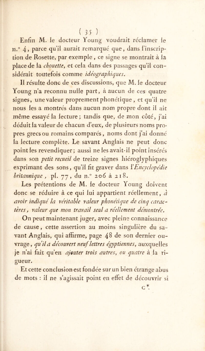 Enfin M. le docteur Young voudrait réclamer le n.° 4? parce qu'il aurait remarqué que, dans l'inscrip- tion de Rosette, par exemple , ce signe se montrait à la place de la chouette, et cela dans des passages qu’il con- sidérait toutefois comme idéographiques. Il résulte donc de ces discussions, que M. le docteur Young n’a reconnu nulle part, à aucun de ces quatre signes, unevaleur proprement phonétique , et qu’il ne nous les a montrés dans aucun nom propre dont il ait même essayé la lecture; tandis que, de mon côté, j’ai déduit la valeur de chacun d’eux, de plusieurs noms pro- pres grecs ou romains comparés, noms dont j’ai donné la lecture complète. Le savant Anglais ne peut donc point les revendiquer; aussi ne les avait-il point insérés dans son petit recueil de treize signes hiéroglyphiques exprimant des sons, qu’il fit graver dans Y Encyclopédie britannique p pl. 77, du n.° 206 à 218. Les prétentions de M. le docteur Young doivent donc se réduire à ce qui lui appartient réellement, à avoir indiqué la véritable valeur phonétique de cinq carac- tères , valeur que mon travail seul a réellement démontrée. On peut maintenant juger, avec pleine connaissance de cause, cette assertion au moins singulière du sa- vant Anglais, qui affirme, page de son dernier ou- vrage, quila découvert neuf lettres égyptiennes, auxquelles je n’ai fait qu’en ajouter trois autres, ou quatre à la ri- gueur. Et cette conclusion est fondée sur un bien étrange abus de mots : il ne s’agissait point en effet de découvrir si