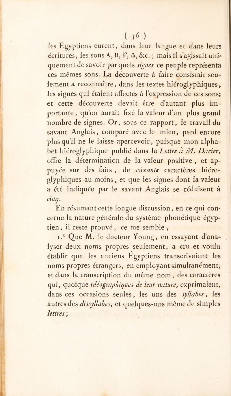 ( 3* ) les Egyptiens eurent, dans leur langue et dans leurs écritures, les sons À, B, F, A, &c. ; mais il s’agissait unE quement de savoir par quels signes ce peuple représenta ces mêmes sons. La découverte à faire consistait seu- lement à reconnaître, dans les textes hiéroglyphiques, les signes qui étaient affectés à l’expression de ces sons; et cette découverte devait être d’autant plus im- portante , qu’on aurait fixé la valeur d’un plus grand nombre de signes. Or, sous ce rapport, le travail du savant Anglais, comparé avec le mien, perd encore plus qu’il ne le laisse apercevoir, puisque mon alpha- bet hiéroglyphique publié dans la Lettre a AL. Dacier, offre la détermination de la valeur positive , et ap- puyée sur des faits , de soixante caractères hiéro- glyphiques au moins, et que les signes dont la valeur a été indiquée par le savant Anglais se réduisent à cinq. En résumant cette longue discussion, en ce qui con- cerne la nature générale du système phonétique égyp- tien, il reste prouvé, ce me semble , i.° Que M. le docteur Young, en essayant d’ana- lyser deux noms propres seulement, a cru et voulu établir que les anciens Egyptiens transcrivaient les noms propres étrangers, en employant simultanément, et dans la transcription du même nom, des caractères qui, quoique idéographiques de leur nature, exprimaient, dans ces occasions seules, les uns des syllabes, les autres des dissyllabes, et quelques-uns même de simples lettres ;