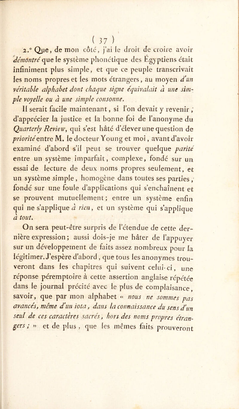 2,° Que, de mon côté, j’ai le droit de croire avoir démontréqueie système phonétique des Egyptiens était infiniment plus simple, et que ce peuple transcrivait les noms propres et les mots étrangers, au moyen d'un véritable alphabet dont chaque signe équivalait à une sim- ple voyelle ou à une simple consonne. II serait facile maintenant, si Ton devait y revenir ; d'apprécier la justice et la bonne foi de l'anonyme du Quarterly Review, qui s'est hâté d'élever une question de priorité entre M. le docteur Young et moi, avant d'avoir examiné d'abord s'il peut se trouver quelque parité entre un système imparfait, complexe, fondé sur un essai de lecture de deux noms propres seulement, et un système simple , homogène dans toutes ses parties fondé sur une foule d'applications qui s'enchaînent et se prouvent mutuellement; entre un système enfin qui ne s'applique à rien, et un système qui s'applique à tout. On sera peut-être surpris de l'étendue de cette der- nière expression ; aussi dois-je me hâter de l’appuyer sur un développement de faits assez nombreux pour la légitimer. J’espère d'abord, que tous les anonymes trou- veront dans les chapitres qui suivent celui-ci, une réponse péremptoire à cette assertion anglaise répétée dans le journal précité avec le plus de complaisance, savoir, que par mon alphabet « nous ne sommes pas avancés, même d'un iota, dans la connaissance du sens d'un seul de ces caractères sacrés, hors des noms propres étran- gers ; » et de plus , que les mêmes faits prouveront