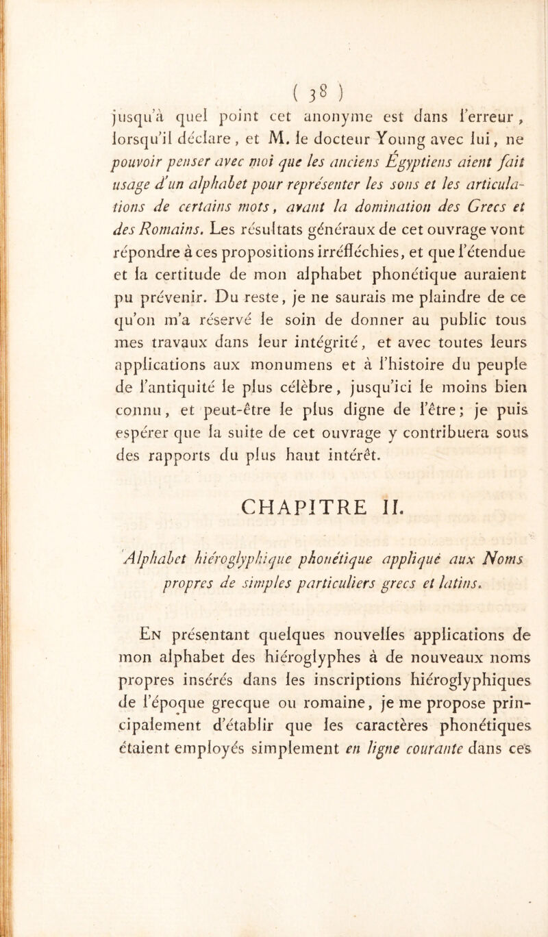 ( 3» ) jusqu à quel point cet anonyme est dans l’erreur , lorsqu’il déclare, et M. le docteur Young avec lui, ne pouvoir penser avec moi que les anciens Egyptiens aient fait usage d'un alphabet pour représenter les sons et les articula- tions de certains mots, avant la domination des Grecs et des Romains. Les résultats généraux de cet ouvrage vont répondre à ces propositions irréfléchies, et que l’étendue et la certitude de mon alphabet phonétique auraient pu prévenir. Du reste, je ne saurais me plaindre de ce qu’on m’a réservé le soin de donner au public tous mes travaux dans leur intégrité, et avec toutes leurs applications aux monumens et à l’histoire du peuple de l’antiquité le plus célèbre, jusqu’ici le moins bien connu, et peut-être le plus digne de l’être; je puis espérer que la suite de cet ouvrage y contribuera sous des rapports du plus haut intérêt. CHAPITRE IL Alphabet hiéroglyphique phonétique appliqué aux Noms propres de simples particuliers grecs et latins. En présentant quelques nouvelles applications de mon alphabet des hiéroglyphes à de nouveaux noms propres insérés dans les inscriptions hiéroglyphiques de l’époque grecque ou romaine, je me propose prin- cipalement d’établir que les caractères phonétiques étaient employés simplement en ligne courante dans ces