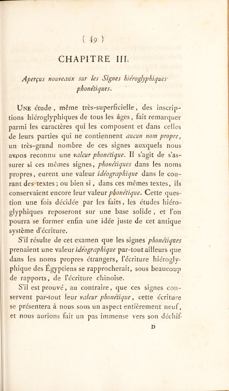 CHAPITRE IIP Aperçus nouveaux sur les Signes hiéroglyphiques* phonétiques* Une étude , même très-superficielle , des inscrip- tions hiéroglyphiques de tous les âges, fait remarquer parmi les caractères qui les composent et dans celles de leurs parties qui ne contiennent aucun nom propre, un très-grand nombre de ces signes auxquels nous avpns reconnu une valeur phonétique. II s’agit de s’as- surer si ces mêmes signes, phonétiques dans les noms propres, eurent une valeur idéographique dans le cou- rant des textes ; ou bien si, dans ces mêmes textes, ils conservaient encore leur valeur phonétique. Cette ques- tion une fois décidée par les faits, les études hiéro- glyphiques reposeront sur une base solide , et l’on pourra se former enfin une idée juste de cet antique système d’écriture. S’il résulte de cet examen que les signes phonétiques prenaient une valeur idéographique par-tout ailleurs que dans les noms propres étrangers, l’écriture hiérogly- phique des Egyptiens se rapprocherait, sous beaucoup de rapports, de l’écriture chinoise. S’il est prouvé, au contraire, que ces signes con- servent par-tout leur valeur phonétique, cette écriture se présentera à nous sous un aspect entièrement neuf, et nous aurions fait un pas immense vers son déchifi D