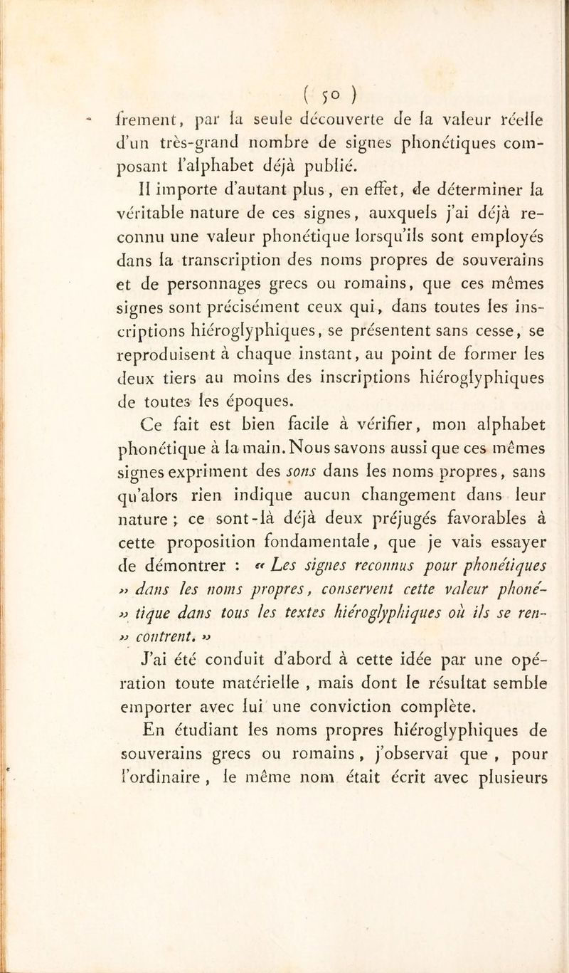 ( 5° ) frement, par la seule découverte de la valeur réelle d’un très-grand nombre de signes phonétiques com- posant l’alphabet déjà publié. Il importe d’autant plus, en effet, de déterminer la véritable nature de ces signes, auxquels j’ai déjà re- connu une valeur phonétique lorsqu’ils sont employés dans la transcription des noms propres de souverains et de personnages grecs ou romains, que ces mêmes signes sont précisément ceux qui, dans toutes les ins- criptions hiéroglyphiques, se présentent sans cesse, se reproduisent à chaque instant, au point de former les deux tiers au moins des inscriptions hiéroglyphiques de toutes les époques. Ce fait est bien facile à vérifier, mon alphabet phonétique à la main. Nous savons aussi que ces mêmes signes expriment des sons dans les noms propres, sans qu’alors rien indique aucun changement dans leur nature; ce sont-là déjà deux préjugés favorables à cette proposition fondamentale, que je vais essayer de démontrer : « Les signes reconnus pour phonétiques » dans les noms propres, conservent cette valeur phoné- » tique dans tous les textes hiéroglyphiques ou Us se ren- » contrent. « J’ai été conduit d’abord à cette idée par une opé- ration toute matérielle , mais dont le résultat semble emporter avec lui une conviction complète. En étudiant les noms propres hiéroglyphiques de souverains grecs ou romains, j’observai que , pour l’ordinaire , le même nom était écrit avec plusieurs