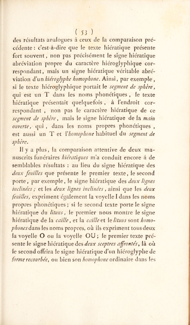 Jes résultats analogues à ceux de la comparaison pré- cédente : c’est-à-dire que le texte hiératique présente fort souvent, non pas précisément le signe hiératique abréviation propre du caractère hiéroglyphique cor- respondant, mais un signe hiératique véritable abré- viation &ww hiéroglyphe homophone. Ainsi, par exemple , si le texte hiéroglyphique portait le segment de sphère, qui est un T dans les noms phonétiques , le texte hiératique présentait quelquefois , à l’endroit cor- respondant , non pas le caractère hiératique de ce segment de sphère, mais le signe hiératique de la main ouverte, qui , dans les noms propres phonétiques , est aussi un T et i'homophone habituel du segment dit sphère. Il y a plus, la comparaison attentive de deux ma- nuscrits funéraires hiératiques m’a conduit encore à de semblables résultats : au lieu du signe hiératique des deux feuilles que présente le premier texte, le second porte , par exemple, le signe hiératique des deux lignes inclinées ; et les deux lignes inclinées, ainsi que les deux feuilles, expriment également la voyelle I dans les noms propres phonétiques ; si le second texte porte le signe hi ératique du lituus, le premier nous montre le signe hiératique de la caille, et la caille et le lituus sont homo- phones dans les noms propres, où ils expriment tous deux la voyelle O ou la voyelle OU ; le premier texte pré- sente le signe hiératique des deux sceptres affrontés, là où le second offrira le signe hiératique d’un hiéroglyphe de forme recourbée, ou bien son homophone ordinaire dans les