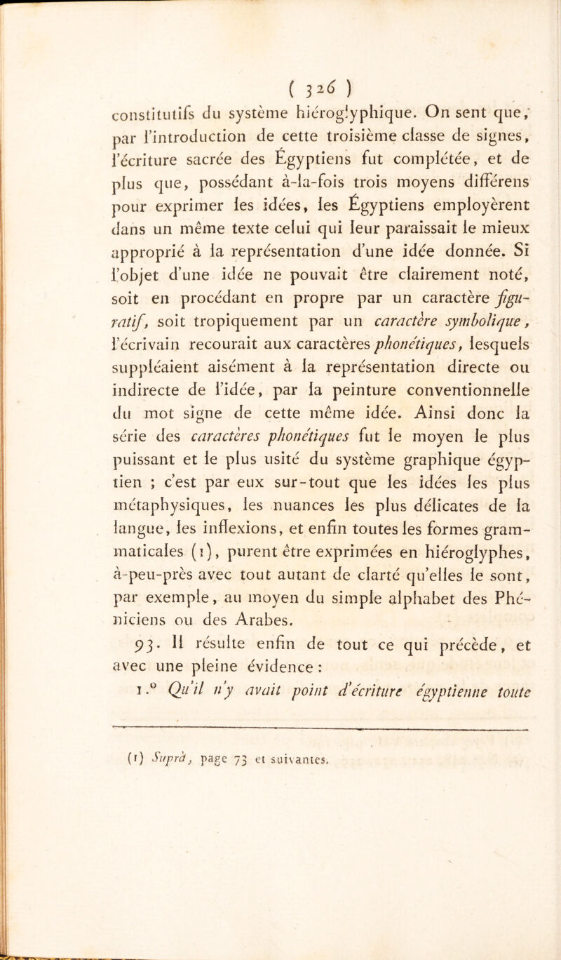 ( ) constitutifs du système hiéroglyphique. On sent que,’ par rintroduction de cette troisième classe de signes, l’écriture sacrée des Egyptiens fut complétée, et de plus que, possédant à-ia-fois trois moyens différens pour exprimer les idées, les Égyptiens employèrent dans un même texte celui qui leur paraissait le mieux approprié à la représentation d’une idée donnée. Si l’objet d’une idée ne pouvait être clairement noté, soit en procédant en propre par un caractère figu- ratif, soit tropiquement par un caractère symbolique, l’écrivain recourait aux caractères phonétiques, lesquels suppléaient aisément à la représentation directe ou indirecte de l’idée, par la peinture conventionnelle du mot signe de cette même idée. Ainsi donc la série des caractères phonétiques fut le moyen le plus puissant et le plus usité du système graphique égyp- tien ; c’est par eux sur-tout que les idées les plus métaphysiques, les nuances les plus délicates de la langue, les inflexions, et enfin toutes les formes gram- maticales (ï), purent être exprimées en hiéroglyphes, à-peu-près avec tout autant de clarté qu’elles le sont, par exemple, au moyen du simple alphabet des Phé- niciens ou des Arabes. 93- 11 résulte enfin de tout ce qui précède, et avec une pleine évidence : i.° Qu'il iéy avait point d'écriture égyptienne toute (r) Suprct, page 73 et suivantes.