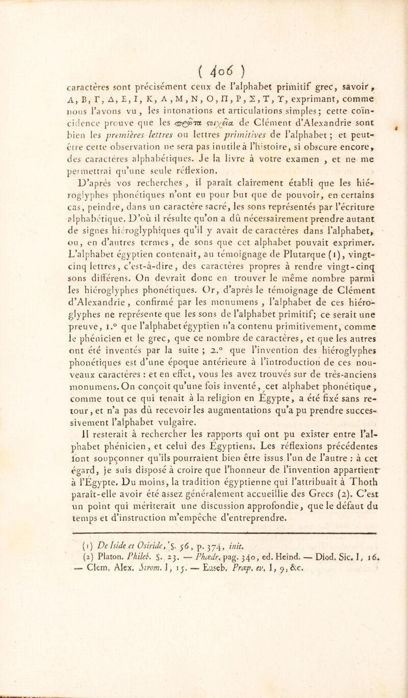 caractères sont précisément ceux de l’alphabet primitif grec, savoit, A, B, T, A, B, I, K, A , M , N, O, II, P, 2, T, T, exprimant, comme nous l’avons vu, les intonations et articulations sim pies ; cette coïn- cidence prouve que les rnrçy>rret de Clément d’Alexandrie sont bien les premières lettres ou lettres primitives de l’alphabet ; et peut- être cette observation ne sera pas inutile à l’histoire, si obscure encore, des caractères alphabétiques. Je la livre à votre examen , et ne me permettrai qu’une seule réflexion. D’après vos recherches , il paraît clairement établi que les hié- rogiyphes phonétiques n’ont eu pour but que de pouvoir, en certains cas, peindre, dans un caractère sacré, les sons représentés par l’écriture alphabétique. D’où il résulte qu’on a dû nécessairement prendre autant de signes hiéroglyphiques qu’il y avait de caractères dans l’alphabet, ou, en d’autres termes, de sons que cet alphabet pouvait exprimer. L’alphabet égyptien contenait, au témoignage de Plutarque (i), vingt- cinq lettres, c’est-à-dire, des caractères propres à rendre vingt-cinq sons différens. On devrait donc en trouver le même nombre parmi les hiéroglyphes phonétiques. Or, d’après le témoignage de Clément d’Alexandrie, confirmé par les monumens , l’alphabet de ces hiéro- glyphes ne représente que les sons de l’alphabet primitif; ce serait une preuve, i.° que l’alphabet égyptien n’a contenu primitivement, comme le phénicien et le grec, que ce nombre de caractères, et que les autres ont été inventés par la suite ; 2.° que l’invention des hiéroglyphes phonétiques est d’une époque antérieure à l’introduction de ces nou- veaux caractères : et en effet, vous les avez trouvés sur de très-anciens monumens.On conçoit qu’une fois inventé, cet alphabet phonétique, comme tout ce qui tenait à la religion en Egypte, a été fixé sans re- tour, et n’a pas dû recevoir les augmentations qu’a pu prendre succes- sivement l’alphabet vulgaire. il resterait à rechercher les rapports qui ont pu exister entre l’al- phabet phénicien, et celui des Egyptiens, Les réflexions précédentes iont soupçonner qu’ils pourraient bien êtte issus l’un de l’autre : à cet égard, je suis disposé à croire que l’honneur de l’invention appartient à l’Egypte. Du moins, la tradition égyptienne qui l’attribuait à Thoth paraît-elle avoir été assez généralement accueillie des Grecs (2), C’est un point qui mériterait une discussion approfondie, que le défaut du temps et d’instruction m’empêche d’entreprendre. (1) De Iside et Osiride/S. 56, p. 374» Dit. (2) Platon. Phileb. S* 2,3. — Phadr, pag. 340, ed. HeindL —- Diod, Sic, I, 16. — Clem, Alex, Strorn. I, ly. —■ Euseb. Prap, ev, 1, p,&c.