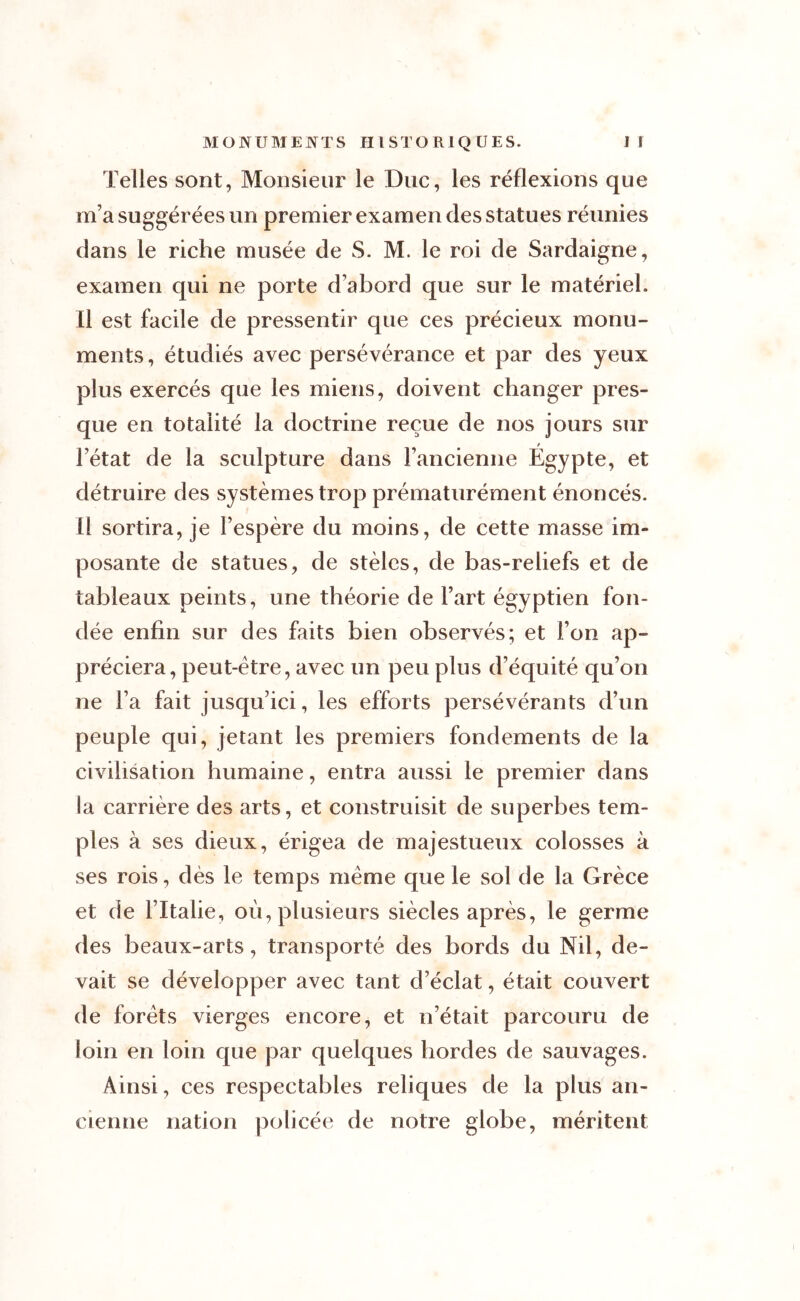 Telles sont, Monsieur le Duc, les réflexions que m’a suggérées un premier examen des statues réunies dans le riche musée de S. M. le roi de Sardaigne, examen qui ne porte d’abord que sur le matériel. Il est facile de pressentir que ces précieux monu- ments, étudiés avec persévérance et par des yeux plus exercés que les miens, doivent changer pres- que en totalité la doctrine reçue de nos jours sur / l’état de la sculpture dans l’ancienne Egypte, et détruire des systèmes trop prématurément énoncés. Il sortira, je l’espère du moins, de cette masse im- posante de statues, de stèles, de bas-reliefs et de tableaux peints, une théorie de l’art égyptien fon- dée enfin sur des faits bien observés; et l’on ap- préciera, peut-être, avec un peu plus d’équité qu’on ne l’a fait jusqu’ici, les efforts persévérants d’un peuple qui, jetant les premiers fondements de la civilisation humaine, entra aussi le premier dans la carrière des arts, et construisit de superbes tem- ples à ses dieux, érigea de majestueux colosses à ses rois, dès le temps meme que le sol de la Grèce et de l’Italie, où, plusieurs siècles après, le germe des beaux-arts, transporté des bords du Nil, de- vait se développer avec tant d’éclat, était couvert de forets vierges encore, et n’était parcouru de loin en loin que par quelques hordes de sauvages. Ainsi, ces respectables reliques de la plus an- cienne nation policée de notre globe, méritent