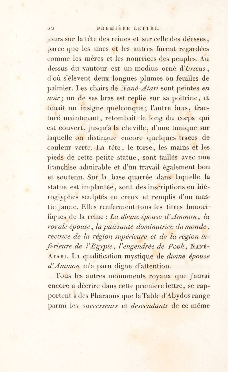 jours sur la tête des reines et sur celle des déesses, parce que les unes et les autres furent regardées comme les mères et les nourrices des peuples. Au dessus du vautour est un modius orné ééürœus, d’où s’élèvent deux longues plumes ou feuilles de palmier. Les chairs de Nané-Atari sont peintes en noir ; un de ses bras est replié sur sa poitrine, et tenait un insigne quelconque; l’autre bras, frac- turé maintenant, retombait le long du corps qui est couvert, jusqu’à la cheville, d’une tunique sur laquelle on distingue encore quelques traces de couleur verte. La tète, le torse, les mains et les pieds de cette petite statue, sont taillés avec une franchise admirable et d’un travail également bon et soutenu. Sur la base quarrée dans laquelle la statue est implantée, sont des inscriptions en hié- roglyphes sculptés en creux et remplis d’un mas- tic jaune. Elles renferment tous les titres honori- fiques de la reine : La divine épouse d'Ammon, la royale épouse, la puissante dominatrice du monde, rectrice de la région supérieure et de la région in- férieure de VÉgypte, Vengendrée de Pooh, Nané- àtari . La qualification mystique de divine épouse d’Ammon m’a paru digne d’attention. Tous les autres monuments royaux que j’aurai encore à décrire dans cette première lettre, se rap- portent à des Pharaons que la Table d’Abydos range parmi les successeurs et descendants de ce même