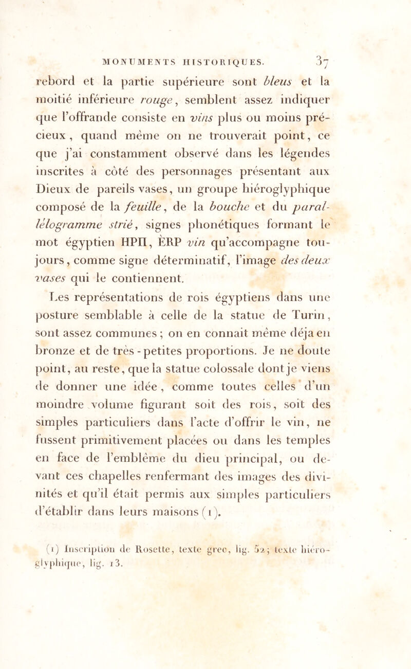 rebord et la partie supérieure sont bleus et la moitié inférieure rouge, semblent assez indiquer que l’offrande consiste en vins plus ou moins pré- cieux , quand même on ne trouverait point, ce que j ai constamment observé dans les légendes inscrites à coté des personnages présentant aux Dieux de pareils vases, un groupe hiéroglyphique composé de la feuille, de la bouche et du paral- lélogramme strié, signes phonétiques formant le mot égyptien HPII, ERP vin qu accompagne tou- jours, comme signe déterminatif, l’image des deux vases qui le contiennent. Les représentations de rois égyptiens dans une posture semblable à celle de la statue de Turin, sont assez communes ; on en connaît même déjà en bronze et de très-petites proportions. Je ne doute point, au reste, que la statue colossale dont je viens de donner une idée , comme toutes celles d’un moindre volume figurant soit des rois, soit des simples particuliers dans l’acte d’offrir le vin, ne fussent primitivement placées ou dans les temples en face de l’emblème du dieu principal, ou de- vant ces chapelles renfermant des images des divi- nités et qu’il était permis aux simples particuliers d’établir dans leurs maisons (i). (1) Inscription de Rosette, texte grec, lig. 52; texte hiéro- glyphique, lig. 1 j.