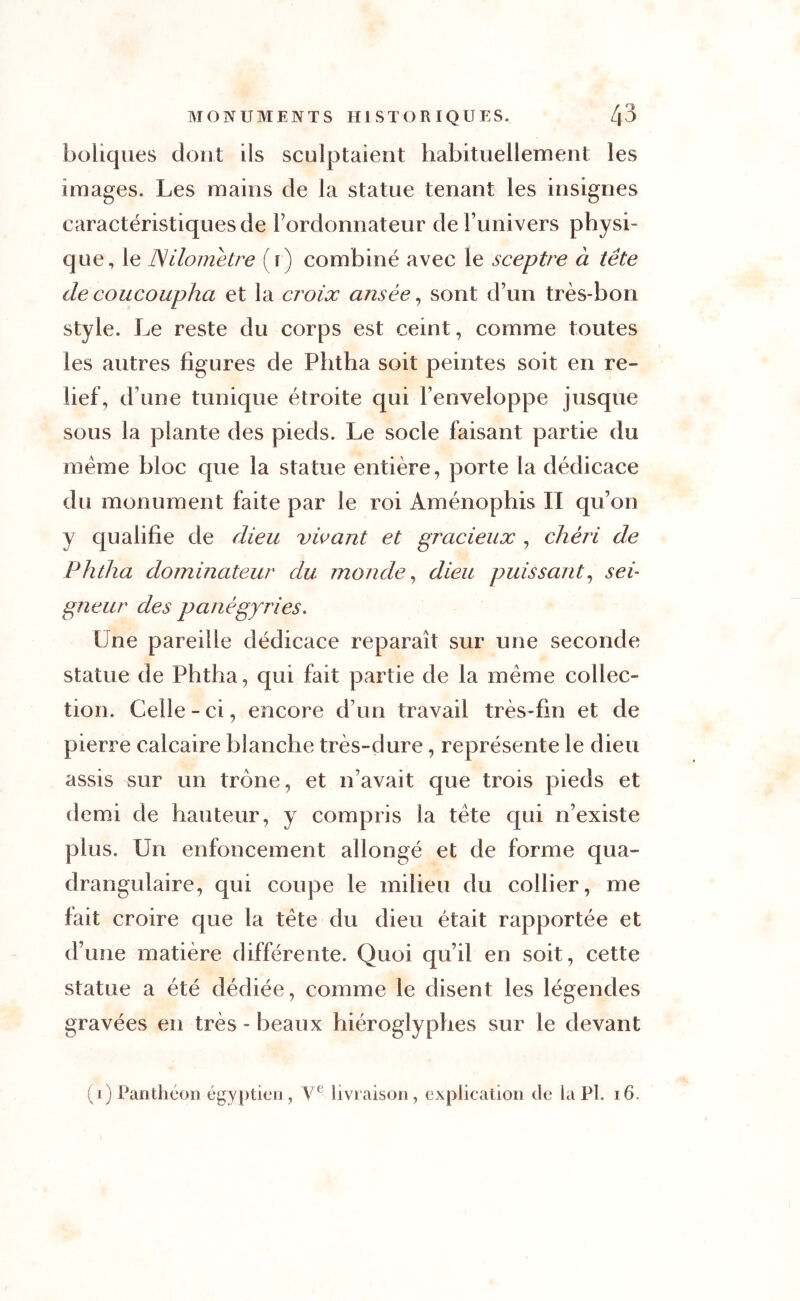 boliques dont ils sculptaient habituellement les images. Les mains de la statue tenant les insignes caractéristiques de l’ordonnateur de l’univers physi- que, le kilomètre ( r) combiné avec le sceptre à tête de coucoupha et la croix ansée, sont d’un très-bon style. Le reste du corps est ceint, comme toutes les autres figures de Phtha soit peintes soit en re- lief, d une tunique étroite qui l’enveloppe jusque sous la plante des pieds. Le socle faisant partie du meme bloc que la statue entière, porte la dédicace du monument faite par le roi Aménophis II qu’on y qualifie de dieu vivant et gracieux , chéri de Phtha dominateur du monde, dieu puissant, sei- gneur des panégyries. Une pareille dédicace reparaît sur une seconde statue de Phtha, qui fait partie de la même collec- tion. Celle-ci, encore d’un travail très-fin et de pierre calcaire blanche très-dure, représente le dieu assis sur un trône, et n’avait que trois pieds et demi de hauteur, y compris la tête qui n’existe plus. Un enfoncement allongé et de forme qua- drangulaire, qui coupe le milieu du collier, me fait croire que la tête du dieu était rapportée et d’une matière différente. Quoi qu’il en soit, cette statue a été dédiée, comme le disent les légendes gravées en très-beaux hiéroglyphes sur le devant (i) Panthéon égyptien, Ve livraison, explication de la Pl. 16.