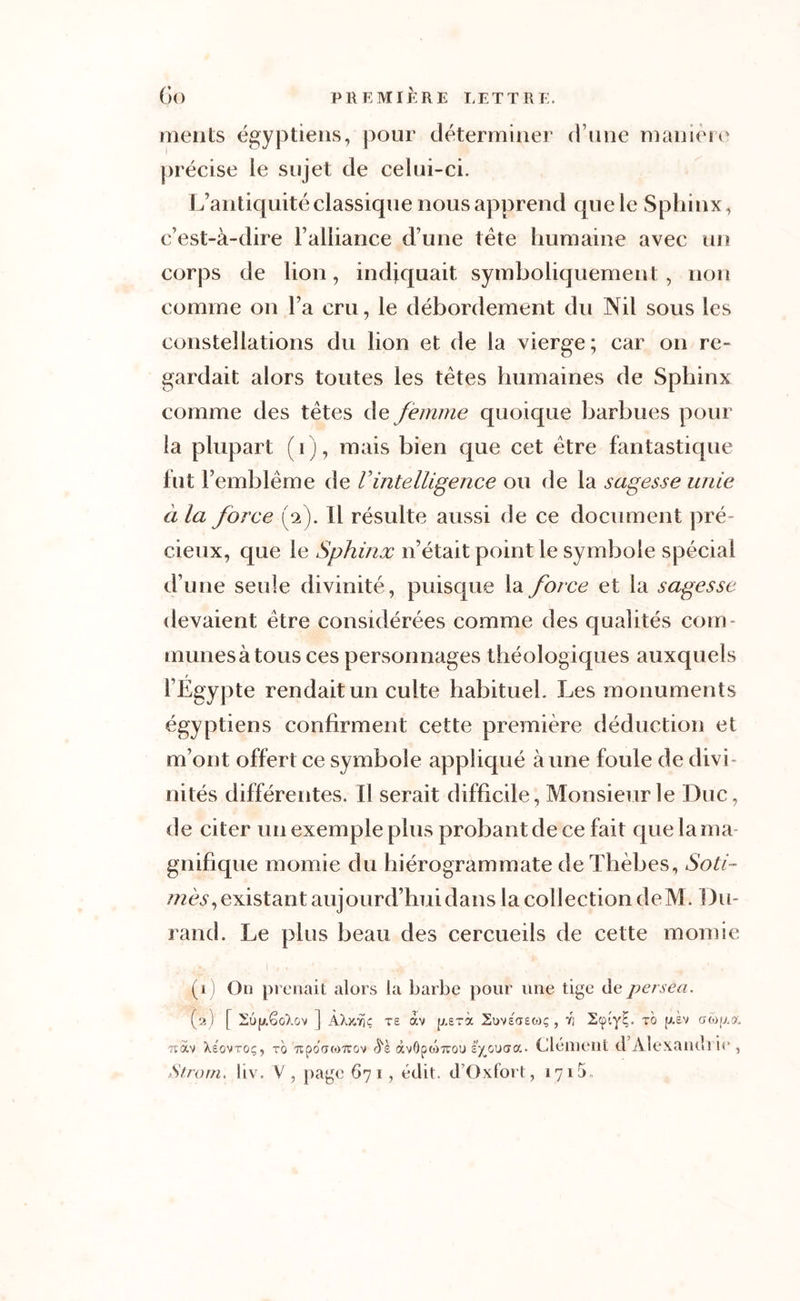 ments égyptiens, pour déterminer d une manière précise ie sujet de celui-ci. L’antiquité classique nous apprend que le Sphinx, c’est-à-dire l’alliance d’une tète humaine avec un corps de lion, indiquait symboliquement , non comme on l’a cru, le débordement du Nil sous les constellations du lion et de la vierge; car on re- gardait alors toutes les tètes humaines de Sphinx comme des tètes de femme quoique barbues pour la plupart (i), mais bien que cet être fantastique fut l’emblème de Vintelligence ou de la sagesse unie à la force (V). Il résulte aussi de ce document pré- cieux, que le Sphinx n’était point le symbole spécial d’une seule divinité, puisque la force et la sagesse devaient être considérées comme des qualités com- munesà tous ces personnages théologiques auxquels r l’Egypte rendait un culte habituel. Les monuments égyptiens confirment cette première déduction et m’ont offert ce symbole appliqué aune foule de divi- nités différentes. Il serait difficile, Monsieur le Duc, de citer un exemple plus probant de ce fait que la ma- gnifique momie du hiérogrammate de Thèbes, Soti- mès, existant aujourd’hui dans la collection deM. Du- rand. Le plus beau des cercueils de cette momie (1) On prenait alors la barbe pour une tige depersea. (2) [ 26jaSoXov ] kkySr\c te av [xerà. Suvs'aeojç , ri 2cpiyE. to [j.sv awf/a, ?càv Xeqvtoç, tg TipoatoTrov $ï àvôfxoTrou s^outra. Clément d Alexandi ie , Strorn. liv. V , page 671, édit. d’Oxfort, i 71