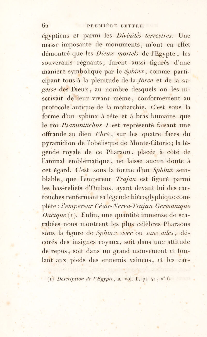 égyptien8 et parmi les Divinités terrestres. Une masse imposante de monuments, m’ont en effet démontré que les Dieux mortels de l’Égypte , les souverains régnants, furent aussi figurés d’une manière symbolique par le Sphinx, comme parti- cipant tous à la plénitude de la force et de la sa- gesse des Dieux, au nombre desquels on les in- scrivait de leur vivant même, conformément au protocole antique de la monarchie. C’est sous la forme d’un sphinx à tête et à bras humains que le roi Psammitichus I est représenté faisant une offrande au dieu P lire , sur les quatre faces du pyramidion de l’obélisque de Monte-Citorio; la lé- gende royale de ce Pharaon, placée à coté de l’animal emblématique, ne laisse aucun doute à cet égard. C’est sous la forme d’un Sphinx sem- blable , que l’empereur Trajan est figuré parmi les bas-reliefs d’Ombos, ayant devant lui des car- touches renfermant sa légende hiéroglyphique com- plète : Vempereur César-JSérva-Trajan Germanique Dacique (i). Enfin, une quantité immense de sca- rabées nous montrent les plus célèbres Pharaons sous la figure de Sphinx avec ou sans ailes , dé- corés des insignes royaux, soit dans une attitude de repos, soit dans un grand mouvement et fou- lant aux pieds des ennemis vaincus, et les car-