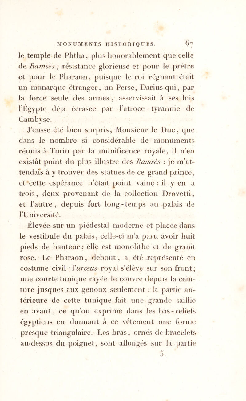 le temple de Phtha, plus honorablement que celle de Ramsès ; résistance glorieuse et pour le prêtre et pour le Pharaon, puisque le roi régnant était un monarque étranger, un Perse, Darius qui, par la force seule des armes , asservissait à ses lois l’Égypte déjà écrasée par l’atroce tyrannie de Cambyse. J’eusse été bien surpris, Monsieur le Duc, que dans le nombre si considérable de monuments réunis à Turin par la munificence royale, il n’en existât point du plus illustre des Ramsès : je m’at- tendais à y trouver des statues de ce grand prince, et cette espérance n’était point vaine : il y en a trois, deux provenant de la collection Drovetti, et l’autre, depuis fort long-temps au palais de l’Université. Élevée sur un piédestal moderne et placée dans le vestibule du palais, celle-ci m’a paru avoir huit pieds de hauteur; elle est monolithe et de granit rose. Le Pharaon, debout, a été représenté en costume civil : Yurœus royal s’élève sur son front; une courte tunique rayée le couvre depuis la cein- ture jusques aux genoux seulement : la partie an- térieure de cette tunique fait une grande saillie en avant, ce qu’on exprime dans les bas-reliefs égyptiens en donnant à ce vêtement une forme presque triangulaire. Les bras, ornés de bracelets au-dessus du poignet, sont allongés sur la partie