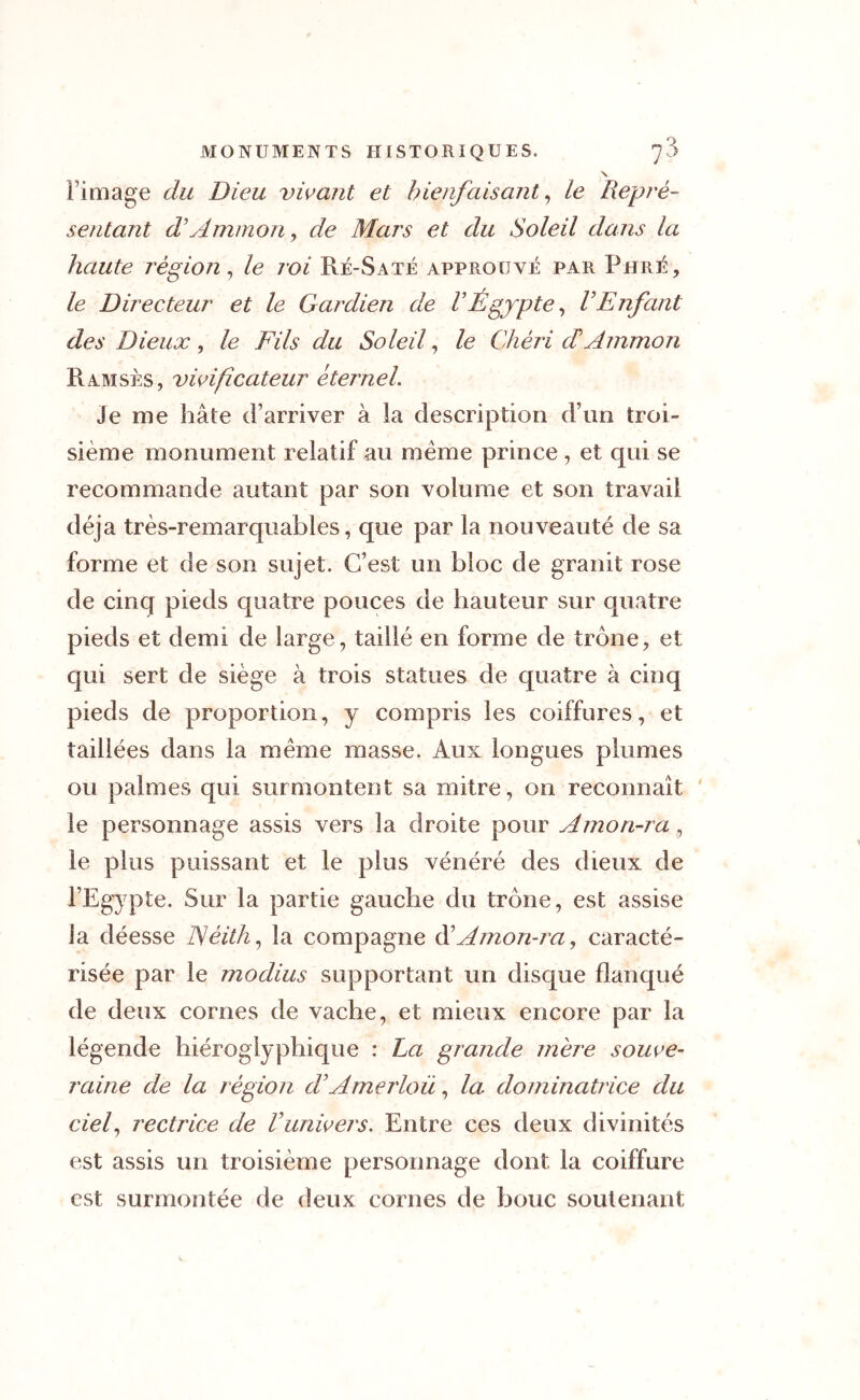 \ l’image du Dieu vivant et bienfaisant, le Repré- sentant d Ammon, de Mars et du Soleil dans la haute région, le roi Ré-Saté approuvé par Pii ré, le Directeur et le Gardien de VÉgypte, VEnfant des Dieux , le Fils du Soleil, /e Chéri d Ammon Ramsès, tunificateur éternel. Je me hâte d’arriver à la description d’un troi- sième monument relatif au même prince, et qui se recommande autant par son volume et son travail déjà très-remarquables, que par la nouveauté de sa forme et de son sujet. C’est un bloc de granit rose de cinq pieds quatre pouces de hauteur sur quatre pieds et demi de large, taillé en forme de trône, et qui sert de siège à trois statues de quatre à cinq pieds de proportion, y compris les coiffures, et taillées dans la même masse. Aux longues plumes ou palmes qui surmontent sa mitre, on reconnaît le personnage assis vers la droite pour Amon-ra, le plus puissant et le plus vénéré des dieux de l’Egypte. Sur la partie gauche du trône, est assise la déesse TSèith, la compagne d Amon-ra, caracté- risée par le modius supportant un disque flanqué de deux cornes de vache, et mieux encore par la légende hiéroglyphique : La grande mère souve- raine de la région dAmerloü, la dominatrice du ciel, rectrice de Vunivers. Entre ces deux divinités est assis un troisième personnage dont la coiffure est surmontée de deux cornes de bouc soutenant