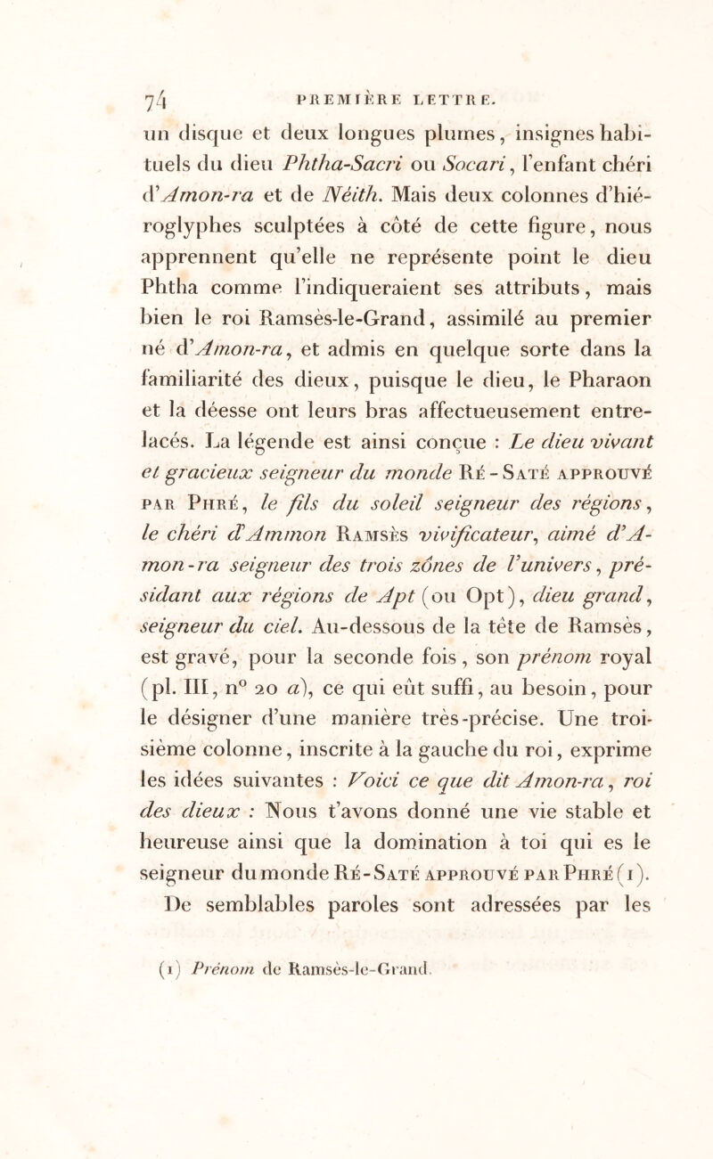 un disque et deux longues plumes, insignes habi- tuels du dieu Phtha-Sacri ou Socari, l’enfant chéri d’Amon-ra et de Néith. Mais deux colonnes d’hié- roglyphes sculptées à côté de cette figure, nous apprennent qu’elle ne représente point le dieu Phtha comme l’indiqueraient ses attributs, mais bien le roi Ramsès-le-Grand, assimilé au premier né d’Amon-ra, et admis en quelque sorte dans la familiarité des dieux, puisque le dieu, le Pharaon et la déesse ont leurs bras affectueusement entre- lacés. La légende est ainsi conçue : Le dieu vivant et gracieux seigneur du monde Ré - Saté approuvé par Phré, le fils du soleil seigneur des régions, le chéri dAmmon Ramsès vivificateur, aimé d'A - mon-ra seigneur des trois zones de Vunivers, pré- sidant aux régions de Apt (ou Opt), dieu grand, seigneur du ciel. Au-dessous de la tète de Ramsès, est gravé, pour la seconde fois, son prénom royal (pi. III, n° 20 a), ce qui eût suffi, au besoin, pour le désigner d’une manière très-précise. Une troi- sième colonne, inscrite à la gauche du roi, exprime les idées suivantes : Voici ce que dit Amon-ra, roi des dieux : Nous t’avons donné une vie stable et heureuse ainsi que la domination à toi qui es le seigneur du monde Ré-Saté approuvé par Phré (i). De semblables paroles sont adressées par les (i) Prénom de Ramsès-le-Grand,