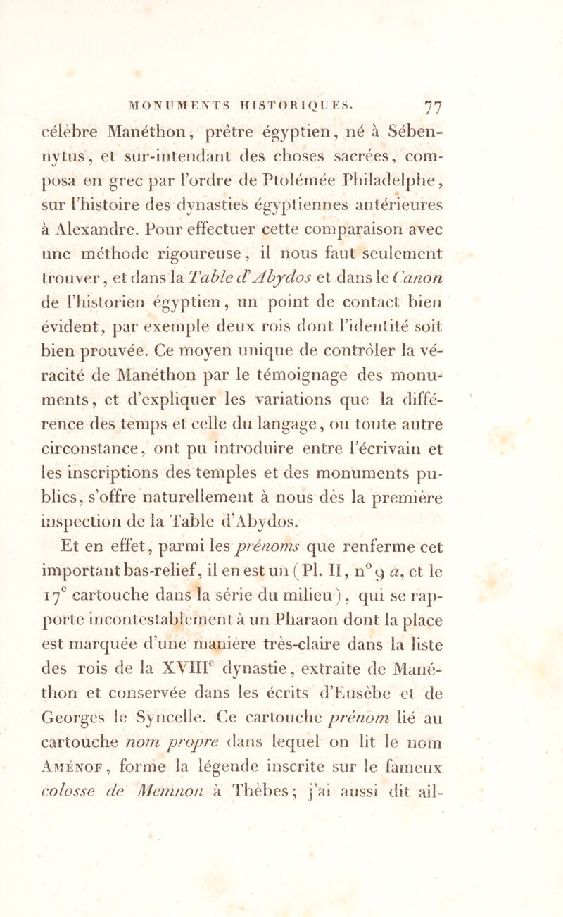 célèbre Manéthon, prêtre égyptien, né à Sében- nytus, et sur-intendant des choses sacrées, com- posa en grec par l’ordre de Ptolémée Philadelphe, sur l’histoire des dynasties égyptiennes antérieures à Alexandre. Pour effectuer cette comparaison avec une méthode rigoureuse, il nous faut seulement trouver, et dans la Table dAbyclos et dans le Canon de l’historien égyptien , un point de contact bien évident, par exemple deux rois dont l’identité soit bien prouvée. Ce moyen unique de contrôler la vé- racité de Manéthon par le témoignage des monu- ments , et d’expliquer les variations que la diffé- rence des temps et celle du langage, ou toute autre circonstance, ont pu introduire entre l’écrivain et les inscriptions des temples et des monuments pu- blics, s’offre naturellement à nous dès la première inspection de la Table d’Abydos. Et en effet, parmi les prénoms que renferme cet important bas-relief, il en est un (PL II, n°q <2, et le 17e cartouche dans la série du milieu ), qui se rap- porte incontestablement à un Pharaon dont la place est marquée d’une manière très-claire dans la liste des rois de la XVIIIe dynastie, extraite de Mané- thon et conservée dans les écrits d’Eusèbe et de Georges le Syncelie. Ce cartouche prénom lié au cartouche nom propre dans lequel on lit le nom AmEnof , forme la légende inscrite sur le fameux colosse de Memnon à Thèbes; j’ai aussi dit ail-