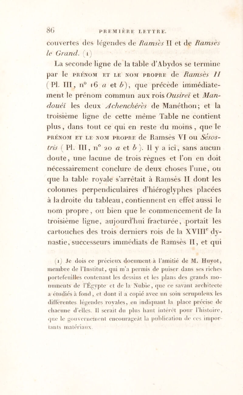 couvertes des légendes de Ramsès II et de Ramsès le Grand, i ) La seconde ligne de la table d’Abydos se termine par le prénom et le nom propre de Ramsès 11 ( PI. III, n° 16 a et £), que précède immédiate- ment le prénom commun aux rois Ousireï et Man- douèï les deux Achenchèrès de Manéthon; et la troisième ligne de cette meme Table ne contient plus, dans tout ce qui en reste du moins , que le prénom et le nom propre de Ramsès VI ou Sésos- tris ( PL III, n° ‘20 a et b). Il y a ici, sans aucun doute, une lacune de trois règnes et Ton en doit nécessairement conclure de deux choses Tune, ou que la table royale s’arrêtait à Ramsès II dont les colonnes perpendiculaires d’hiéroglyphes placées à la droite du tableau, contiennent en effet aussi le nom propre, ou bien que le commencement de la troisième ligne, aujourd’hui fracturée, portait les cartouches des trois derniers rois de la XVIIIe dy- nastie, successeurs immédiats de Ramsès II, et qui (i) Je dois ce précieux document à l’amitié de M. Huyot, membre de l’Institut, qui m’a permis de puiser dans ses riches portefeuilles contenant les dessins et les plans des grands mo- numents de l’Egypte et de la Nubie, que ce savant architecte a étudiés à fond , et dont il a copié avec un soin scrupuleux les différentes légendes royales, en indiquant la place précise de chacune d’elles. Il serait du plus haut intérêt pour l’histoire, que le gouvernement encourageât la publication de ces impor- tants matériaux