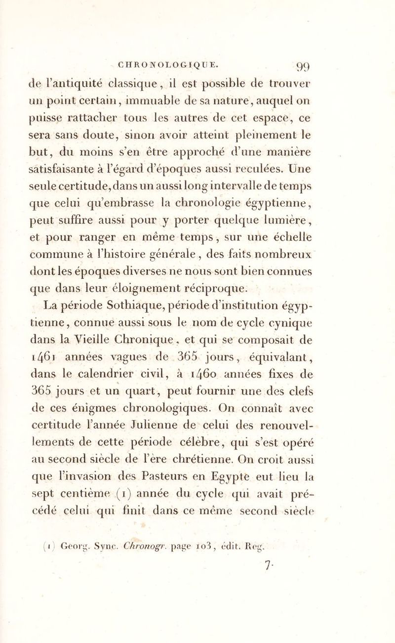 de l’antiquité classique, il est possible de trouver un point certain, immuable de sa nature, auquel on puisse rattacher tous les autres de cet espacé, ce sera sans doute, sinon avoir atteint pleinement le but, du moins s’en être approché d’une manière satisfaisante à l’égard d’époques aussi reculées. Une seule certitude, dans un aussi long intervalle de temps que celui qu’embrasse la chronologie égyptienne, peut suffire aussi pour y porter quelque lumière, et pour ranger en même temps, sur une échelle commune à l’histoire générale , des faits nombreux dont les époques diverses ne nous sont bien connues que dans leur éloignement réciproque. La période Sothiaque, période d’institution égyp- tienne, connue aussi sous le nom de cycle cynique dans la Vieille Chronique, et qui se composait de 146) années vagues de 365 jours, équivalant, dans le calendrier civil, à i46o années fixes de 365 jours et un quart, peut fournir une des clefs de ces énigmes chronologiques. On connaît avec certitude l’armée Julienne de celui des renouvel- lements de cette période célèbre, qui s’est opéré au second siècle de 1ère chrétienne. On croit aussi que l’invasion des Pasteurs en Egypte eut lieu la sept centième (1) année du cycle qui avait pré- cédé celui qui finit dans ce même second siècle 1 Georg. Svii''. Chronogr. page io3, édit. Reg. 7-