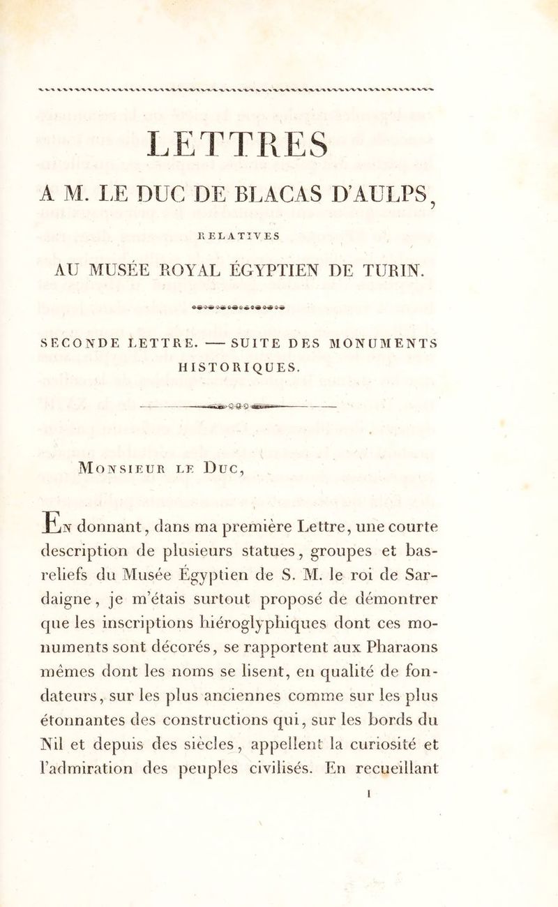 LETTRES A M. LE DUC DE BLACAS D’AULPS, RELATIVES AU MUSÉE ROYAL ÉGYPTIEN DE TURIN. k&amp;V’m -2r&amp; i-&amp; SECONDE LETTRE. — SUITE DES MONUMENTS HISTORIQUES. Monsieur le Duc, En donnant, dans ma première Lettre, une courte description de plusieurs statues, groupes et bas- reliefs du Musée Égyptien de S. M. le roi de Sar- daigne, je m’étais surtout proposé de démontrer que les inscriptions hiéroglyphiques dont ces mo- numents sont décorés, se rapportent aux Pharaons mêmes dont les noms se lisent, en qualité de fon- dateurs, sur les plus anciennes comme sur les plus étonnantes des constructions qui, sur les bords du Nil et depuis des siècles, appellent la curiosité et l’admiration des peuples civilisés. En recueillant i