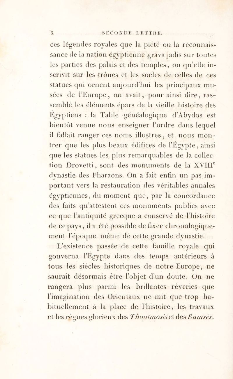 ces légendes royales que la piété ou la reconnais- sance de la nation égyptienne grava jadis sur toutes les parties des palais et des temples, ou qu’elle in- scrivit sur les trônes et les socles de celles de ces statues qui ornent aujourd’hui les principaux mu- sées de l’Europe, on avait, pour ainsi dire, ras- semblé les éléments épars de la vieille histoire des Egyptiens : la Table généalogique d’Àbydos est bientôt venue nous enseigner l’ordre dans lequel il fallait ranger ces noms illustres, et nous mon- trer cpie les plus beaux édifices de l’Egypte, ainsi que les statues les plus remarquables de la collec- tion Drovetti, sont des monuments de la XVIIIe dynastie des Pharaons. On a fait enfin un pas im- portant vers la restauration des véritables annales égyptiennes, du moment que, par la concordance des faits qu’attestent ces monuments publics avec ce que l’antiquité grecque a conservé de l’histoire de ce pays, il a été possible de fixer chronologique- ment l’époque même de cette grande dynastie. L’existence passée de cette famille royale qui gouverna l’Egypte dans des temps antérieurs à tous les siècles historiques de notre Europe, ne saurait désormais être l’objet d’un doute. On ne rangera plus parmi les brillantes rêveries que l’imagination des Orientaux ne mit que trop ha- bituellement à la place de l’histoire, les travaux et les règnes glorieux des Thontmosis et des Ramsès. O O