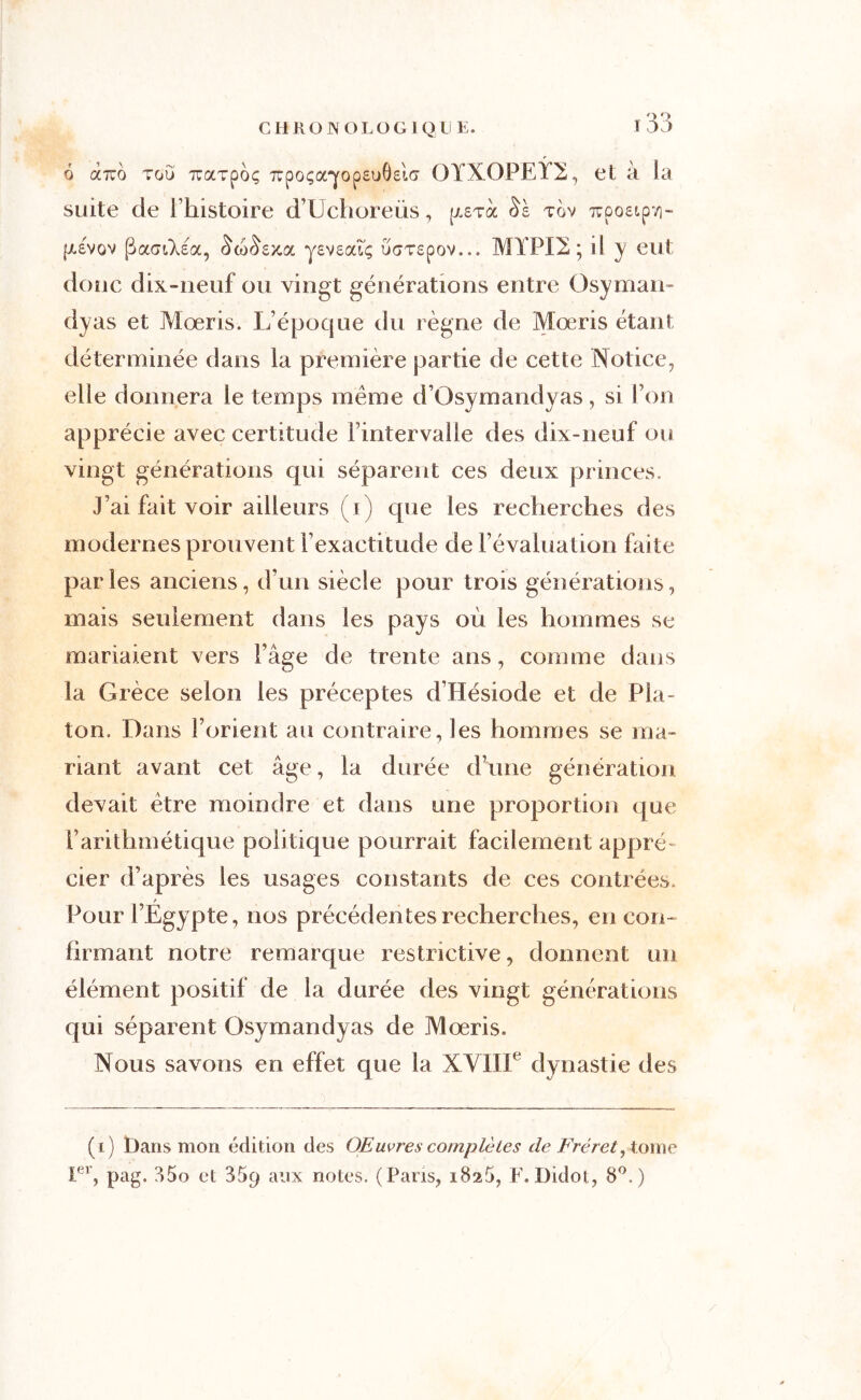 à à.tco tou nraTpoç 7rpo<;a'yop£u0£i(j OYXOPEY2, et à la suite de l’histoire d’IJchoreüs, [/.stoc Sè tov irpoetpvi- |xevov (SactXea, ($co()e)ioi yevzcaç, uaT£pov... MYPO ; d y eut donc dix-neuf ou vingt générations entre Osyman- dyas et Moeris. L’époque du règne de Mœris étant déterminée dans la première partie de cette Notice, elle donnera le temps même d’Osymandyas, si l’on apprécie avec certitude l’intervalle des dix-neuf ou vingt générations qui séparent ces deux princes. J’ai fait voir ailleurs (i) que les recherches des modernes prouvent l’exactitude de l’évaluation faite parles anciens, d’un siècle pour trois générations, mais seulement dans les pays où les hommes se mariaient vers l’âge de trente ans, comme dans la Grèce selon les préceptes d’Hésiode et de Pla- ton, Dans l’orient an contraire, les hommes se ma- riant avant cet âge, la durée d’une génération devait être moindre et dans une proportion que l’arithmétique politique pourrait facilement appré- cier d’après les usages constants de ces contrées. Pour l’Egypte, nos précédentes recherches, en con- firmant notre remarque restrictive, donnent un élément positif de la durée des vingt générations qui séparent Osymandyas de Mœris. Nous savons en effet que la XVIIIe dynastie des (i) Dans mon édition des OE uvrescomplètes de Frèret, tome rr, pag. 35o et 359 aux notes. (Pans, 1825, F.Didot, 8°.)