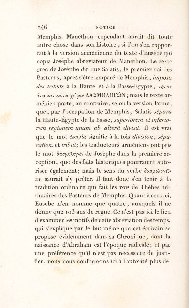 Memphis. Manéthon cependant aurait dit toute autre chose dans son histoire, si l’on s’en rappor- tait à la version arménienne du texte d’Eusèbe qui copia Josèphe abréviateur de Manéthon. Le texte grec de Josèphe dit que Salatis, le premier roi des Pasteurs, après s’ètre emparé de Memphis, imposa r des tributs à la Haute et à la Basse-Egypte, tt;v t£ ave?) zal zat(?) ycopav ÀA2M0A0EÛN ; mais le texte ar- ménien porte, au contraire, selon la version latine, que, par roccupation de Memphis, Salatis sépara r la Haute-Egypte de la Basse, superiorem et inferio- rem regionem unam ab altéra divisit. Il est vrai que le mot Aacnxoç signifie à la fois division, sépa- ration, et tribut; les traducteurs arméniens ont pris le mot £a<j|xo‘Xoywv de Josèphe dans la première ac- ception, que des faits historiques pourraient auto- riser également; mais le sens du verbe cWjxo^oyeîv 11e saurait s’y prêter. Il faut donc s’en tenir à la tradition ordinaire qui fait les rois de Thèbes tri- butaires des Pasteurs de Memphis. Quant à ceux-ci, Eusèbe n’en nomme que quatre , auxquels il ne donne que io3 ans de règne. Ce n’est pas ici le lieu d’examiner les motifs de cette abréviation des temps, qui s’explique par le but même que cet écrivain se propose évidemment dans sa Chronique , dont la naissance d’Abraham est l’époque radicale ; et par une préférence qu’il n’est pas nécessaire de justi- fier, nous nous conformons ici à l’autorité plus dé-