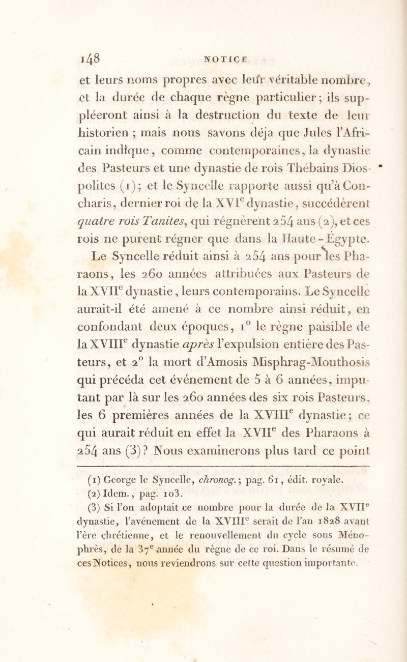 et leurs noms propres avec leur véritable nombre, et la durée de chaque règne particulier; ils sup- pléeront ainsi à la destruction du texte de leui historien ; mais nous savons déjà que Jules l’Afri- cain indique, comme contemporaines, la dynastie des Pasteurs et une dynastie de rois Thébains Bios* “ polites (i); et le Syncelle rapporte aussi qu’àCon- charis, dernier roi de la XVIe dynastie-, succédèrent quatre rois Tanites, qui régnèrent 264 ans (2), et ces rois ne purent régner que dans la Haute - Égypte. Le Syncelle réduit ainsi à 2 54 ans pour les Pha- raons, les 260 années attribuées aux Pasteurs de la XVIIe dynastie, leurs contemporains. Le Syncelle aurait-il été amené à ce nombre ainsi réduit, en confondant deux époques, i° le règne paisible de la XVIIIe dynastie après l’expulsion entière des Pas- teurs, et 20 la mort d’Amosis Misphrag-Mouthosis qui précéda cet événement de 5 à 6 années, impu- tant par là sur les 260 années des six rois Pasteurs, les 6 premières années de la XVIIIe dynastie; ce qui aurait réduit en effet la XVIIe des Pharaons à 254 ans (3)? Nous examinerons plus tard ce point (1) George le Syncelle, chronog. ; pag. 61, édit, royale. (2) Idem., pag. io3. (3) Si l’on adoptait ce nombre pour la durée de la XVIIe dynastie, l’avénement de la XVIIIe serait de l’an 1828 avant l’ère chrétienne, et le renouvellement du cycle sous Méno- phrès, de la 37ennne'e du règne de ce roi. Dans le résumé de ces Notices, nous reviendrons sur cette question importante.