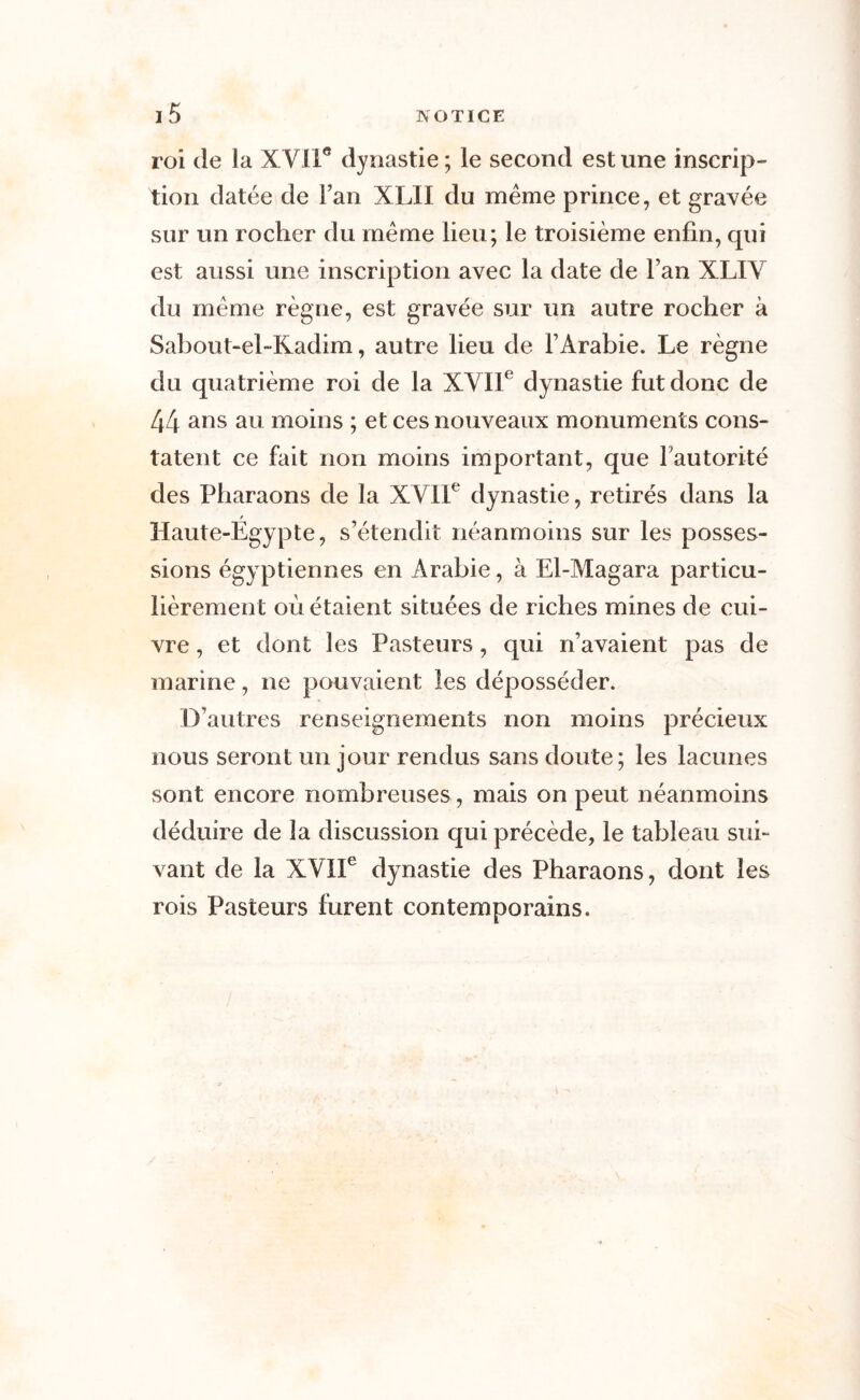 roi de la XVIIe dynastie; le second est une inscrip- tion datée de Fan XLII du même prince, et gravée sur un rocher du même lieu; le troisième enfin, qui est aussi une inscription avec la date de l’an XLIV du même règne, est gravée sur un autre rocher à Sabout-el-Kadim, autre lieu de l’Arabie. Le règne du quatrième roi de la XVIIe dynastie fut donc de 44 ans au moins ; et ces nouveaux monuments cons- tatent ce fait non moins important, que l’autorité des Pharaons de la XVIIe dynastie, retirés dans la t Haute-Egypte, s’étendit néanmoins sur les posses- sions égyptiennes en Arabie, à El-Magara particu- lièrement où étaient situées de riches mines de cui- vre , et dont les Pasteurs, qui n’avaient pas de marine, ne pouvaient les déposséder. D’autres renseignements non moins précieux nous seront un jour rendus sans doute; les lacunes sont encore nombreuses , mais on peut néanmoins déduire de la discussion qui précède, le tableau sui- vant de la XVIIe dynastie des Pharaons, dont les rois Pasteurs furent contemporains.