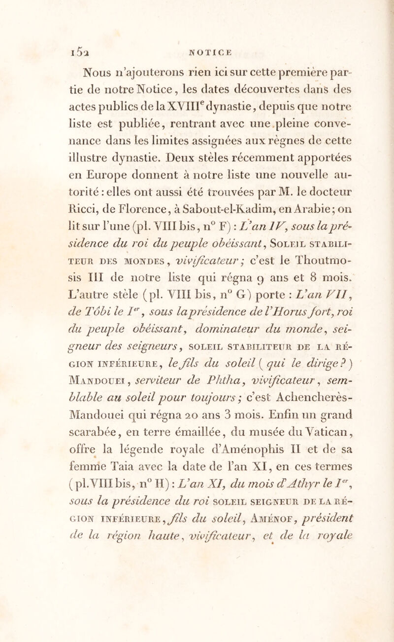 Nous n’ajouterons rien ici sur cette première par tie de notre Notice, les dates découvertes dans des actes publics de laXVIIIedynastie, depuis que notre liste est publiée, rentrant avec une,pleine conve- nance dans les limites assignées aux règnes de cette illustre dynastie. Deux stèles récemment apportées en Europe donnent à notre liste une nouvelle au- torité : elles ont aussi été trouvées par M. le docteur Ricci, de Florence, à Sabout-el-Kadim, en Arabie; on lit sur l’une (pi. VIII bis, n° F) : Van IV, sous la pré- sidence du roi du peuple obéissant, Soleil stabili- teur des mondes, vivificateur; c’est le Thoutmo- sis III de notre liste qui régna 9 ans et (S mois. L’autre stèle (pl. VIII bis, n° G) porte : Van VII, de Tôbi le Ier, sous la présidence deVHorus fort, roi du peuple obéissant, dominateur du monde, sei- gneur des seigneurs, soleil stabxliteitr de la ré- gion inférieure, leJïls du soleil ( qui le dirige? ) Mandoueï , serviteur de Phtha, vivificateur, sem- blable au soleil pour toujours ; c’est Achencherès- Mandouei qui régna 20 ans 3 mois. Enfin un grand scarabée, en terre émaillée, du musée du Vatican, offre la légende royale d’Aménopbis II et de sa femme Taia avec la date de l’an XI, en ces termes ( pl.VIII bis, n° II) : Van XI, du mois dAthyr le Ier, sous la présidence du roi soleil seigneur de la ré- gion inférieure, fils du soleil, Aménof, président de la région haute, vivificateur, et de la royale