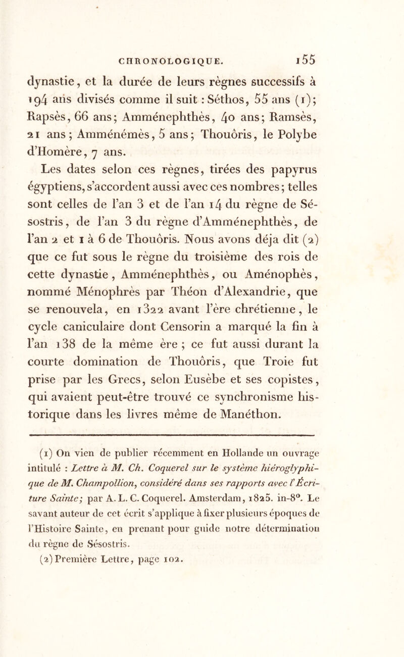 dynastie, et la durée de leurs règnes successifs à ig4 ans divisés comme il suit : Séthos, 55 ans (1); Rapsès, 66 ans; Amménephthès, 4° ans; Ramsès, 21 ans; Amménémès, 5 ans; Thouôris, le Polybe d’Homère, 7 ans. Les dates selon ces règnes, tirées des papyrus égyptiens, s’accordent aussi avec ces nombres; telles sont celles de Fan 3 et de Fan i4 du règne de Sé- sostris, de Fan 3 du règne d’Amménephthès, de Fan 2 et 1 à 6 de Thouôris. Nous avons déjà dit (2) que ce fut sous le règne du troisième des rois de cette dynastie , Amménephthès, ou Aménophès, nommé Ménophrès par Théon d’Alexandrie, que se renouvela, en i32 2 avant Fère chrétienne, le cycle caniculaire dont Censorin a marqué la fin à l’an 138 de la meme ère ; ce fut aussi durant la courte domination de Thouôris, que Troie fut prise par les Grecs, selon Eusèbe et ses copistes, qui avaient peut-être trouvé ce synchronisme his- torique dans les livres même de Manéthon. (1) On vien de publier récemment en Hollande un ouvrage intitulé : Lettre a M. Ch. Coquerel sur le système hiéroglyphi- que de M. Champollion, considéré dans ses rapports avec VÉcri- ture Sainte; par A. L. C. Coquerel. Amsterdam, 1820. in-8°. Le savant auteur de cet écrit s’applique à fixer plusieurs époques de l’Histoire Sainte, en prenant pour guide notre détermination du. règne de Sésostris. (2) Première Lettre, page 102.