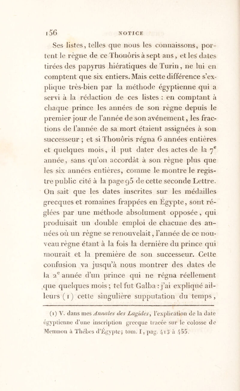 Ses listes, telles que nous les connaissons, por- tent le règne de ce Thouôris à sept ans, et les dates tirées des papyrus hiératiques de Turin, ne lui en comptent que six entiers. Mais cette différence s’ex- plique très-bien par la méthode égyptienne qui a servi à la rédaction de ces listes : en comptant à chaque prince les années de son règne depuis le premier jour de l’année de son avènement, les frac- tions de l’année de sa mort étaient assignées à son successeur ; et si Thouôris régna 6 années entières et quelques mois, il put dater des actes de la 7e année, sans qu’on accordât à son règne plus que les six années entières, comme le montre le regis- tre public cité à la page 90 de cette seconde Lettre. On sait que les dates inscrites sur les médailles grecques et romaines frappées en Égypte, sont ré- glées par une méthode absolument opposée , qui produisait un double emploi de chacune des an- nées où un règne se renouvelait, l’année de ce nou- veau règne étant à la fois la dernière du prince qui mourait et la première de son successeur. Celte confusion va jusqu’à nous montrer des dates de la 2e année d’un prince qui ne régna réellement que quelques mois ; tel fut Galba : j’ai expliqué ail- leurs ( 1 ) cette singulière supputation du temps , (1) V. dans mes Annales des Lagides, l’explication de la date égyptienne d’une inscription grecque tracée sur le colosse de Memnon à Thèbes d’Égypte; tom. I, pag. 413 à 455.