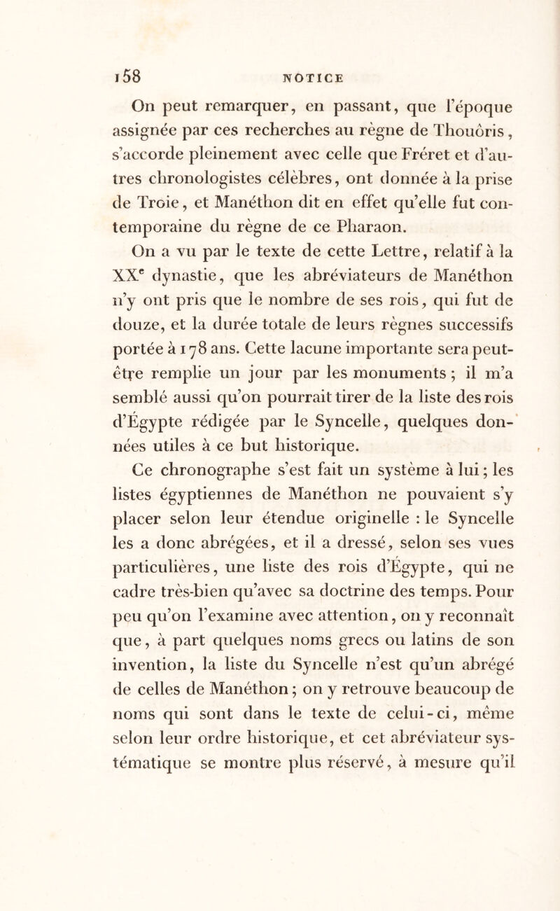 On peut remarquer, en passant, que l’époque assignée par ces recherches au règne de Thouôris, s'accorde pleinement avec celle que Fréret et d’au- tres chronologistes célèbres, ont donnée à la prise de Troie, et Manéthon dit en effet qu’elle fut con- temporaine du règne de ce Pharaon. On a vu par le texte de cette Lettre, relatif à la XXe dynastie, que les abréviateurs de Manéthon n’y ont pris que le nombre de ses rois, qui fut de douze, et la durée totale de leurs règnes successifs portée à 178 ans. Cette lacune importante sera peut- être remplie un jour par les monuments ; il m’a semblé aussi qu’on pourrait tirer de la liste des rois d’Égypte rédigée par le Synceile, quelques don- nées utiles à ce but historique. Ce chronographe s’est fait un système à lui ; les listes égyptiennes de Manéthon ne pouvaient s’y placer selon leur étendue originelle : le Synceile les a donc abrégées, et il a dressé, selon ses vues particulières, une liste des rois d’Égypte, qui ne cadre très-bien qu’avec sa doctrine des temps. Pour peu qu’on l’examine avec attention, on y reconnaît que, à part quelques noms grecs ou latins de son invention, la liste du Synceile n’est qu’un abrégé de celles de Manéthon ; on y retrouve beaucoup de noms qui sont dans le texte de celui-ci, même selon leur ordre historique, et cet abréviateur sys- tématique se montre plus réservé, à mesure qu’il