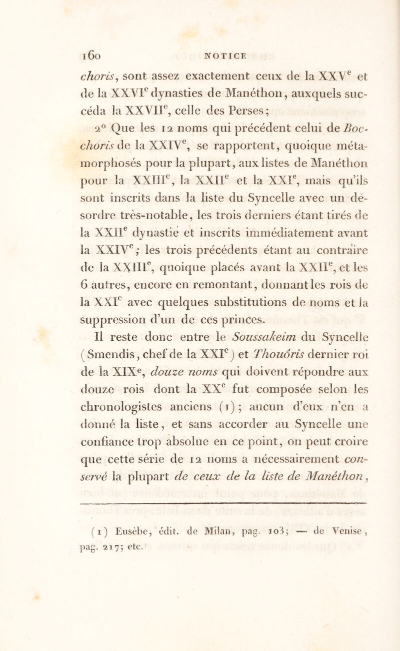 choris, sont assez exactement ceux de la XXVe et de la XXVIedynasties de Manéthon, auxquels suc- céda la XXVIIe, celle des Perses; 2° Que les 12 noms qui précédent celui de Boc- choris de la XXIVe, se rapportent , quoique méta- morphosés pour la plupart, aux listes de Manéthon pour la XXIIIe, la XXIIe et la XXIe, mais qu’ils sont inscrits dans la liste du Syncelle avec un de- sordre très-notable, les trois derniers étant tirés de la XXIIe dynastie et inscrits immédiatement avant SJ la XXIVe; les trois précédents étant au contraire de la XXIIIe, quoique placés avant la XXIIe, et les 6 autres, encore en remontant, donnant les rois de la XXIe avec quelques substitutions de noms et la suppression d’un de ces princes. Il reste donc entre le Soussakeim du Syncelle (Smendis, chef de la XXIe) et Thouôris dernier roi de la XIXe, douze noms qui doivent répondre aux douze rois dont la XXe fut composée selon les chronologistes anciens (1); aucun d’eux n’en a donné la liste, et sans accorder au Syncelle une confiance trop absolue en ce point, on peut croire que cette série de 12 noms a nécessairement con- servé la plupart de ceux de la liste de Manéthon, (1) Eusèbe, édit, de Milan, pag. 103; —• de Venise, pag. 217; etc.'