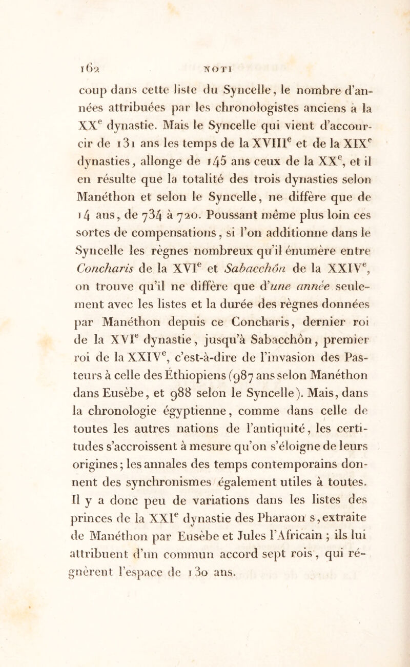 TYOTÏ \6‘À coup dans cette liste du Syncelle, le nombre d’an» nées attribuées par les chronologistes anciens a la XXe dynastie. Mais le Syncelle qui vient d’accour- cir de 131 ans les temps de la XVIIIe et de la XIXe dynasties , allonge de 145 ans ceux de la XXe, et il en résulte que la totalité des trois dynasties selon Manéthon et selon le Syncelle, ne diffère que de 14 ans, de 734 à 720. Poussant même plus loin ces sortes de compensations, si l’on additionne dans le Syncelle les règnes nombreux qu’il énumère entre Concharis de la XVIe et Sabacchoti de la XXIVe, on trouve qu’il ne diffère que d'une année seule- ment avec les listes et la durée des règnes données par Manéthon depuis ce Concharis, dernier roi de la XVIe dynastie, jusqu’à Sabacchôn, premier roi de la XXIVe, c’est-à-dire de l’invasion des Pas- f leurs à celle des Ethiopiens (987 ans selon Manéthon dans Eusèbe, et 988 selon le Syncelle). Mais, dans la chronologie égyptienne, comme dans celle de toutes les autres nations de l’antiquité, les certi- tudes s’accroissent à mesure qu’on s’éloigne de leurs origines; les annales des temps contemporains don- nent des synchronismes également utiles à toutes. 11 y a donc peu de variations dans les listes des princes de la XXIe dynastie des Pharaon s, extraite de Manéthon par Eusèbe et Jules l’Africain ; ils lui attribuent d’un commun accord sept rois, qui ré- gnèrent l’espace de i 3o ans.