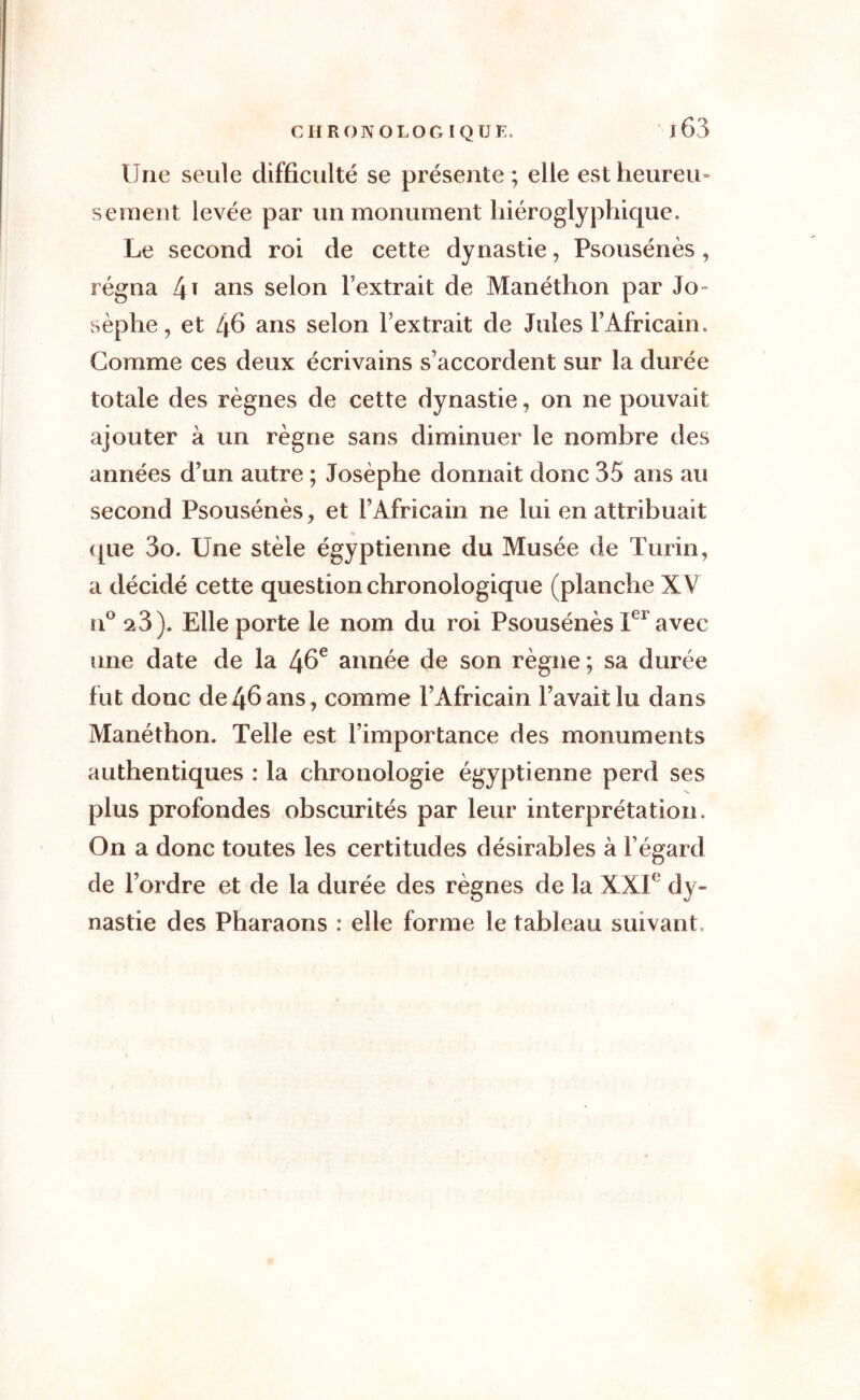 Une seule difficulté se présente ; elle est heureu- sement levée par un monument hiéroglyphique. Le second roi de cette dynastie, Psousénès , régna l\\ ans selon l’extrait de Manéthon par 3o- sèphe, et 46 ans selon l’extrait de Jules l’Africain. Gomme ces deux écrivains s’accordent sur la durée totale des règnes de cette dynastie, on ne pouvait ajouter à un règne sans diminuer le nombre des années d’un autre ; Josèphe donnait donc 35 ans au second Psousénès, et l’Africain ne lui en attribuait que 3o. Une stèle égyptienne du Musée de Turin, a décidé cette question chronologique (planche XV n° 2 3). Elle porte le nom du roi Psousénès IC1 avec une date de la 46e année de son règne ; sa durée fut donc de46ans, comme l’Africain l’avait lu dans Manéthon. Telle est l’importance des monuments authentiques : la chronologie égyptienne perd ses plus profondes obscurités par leur interprétation. On a donc toutes les certitudes désirables à l’égard de l’ordre et de la durée des règnes de la XXIe dy- nastie des Pharaons : elle forme le tableau suivant.