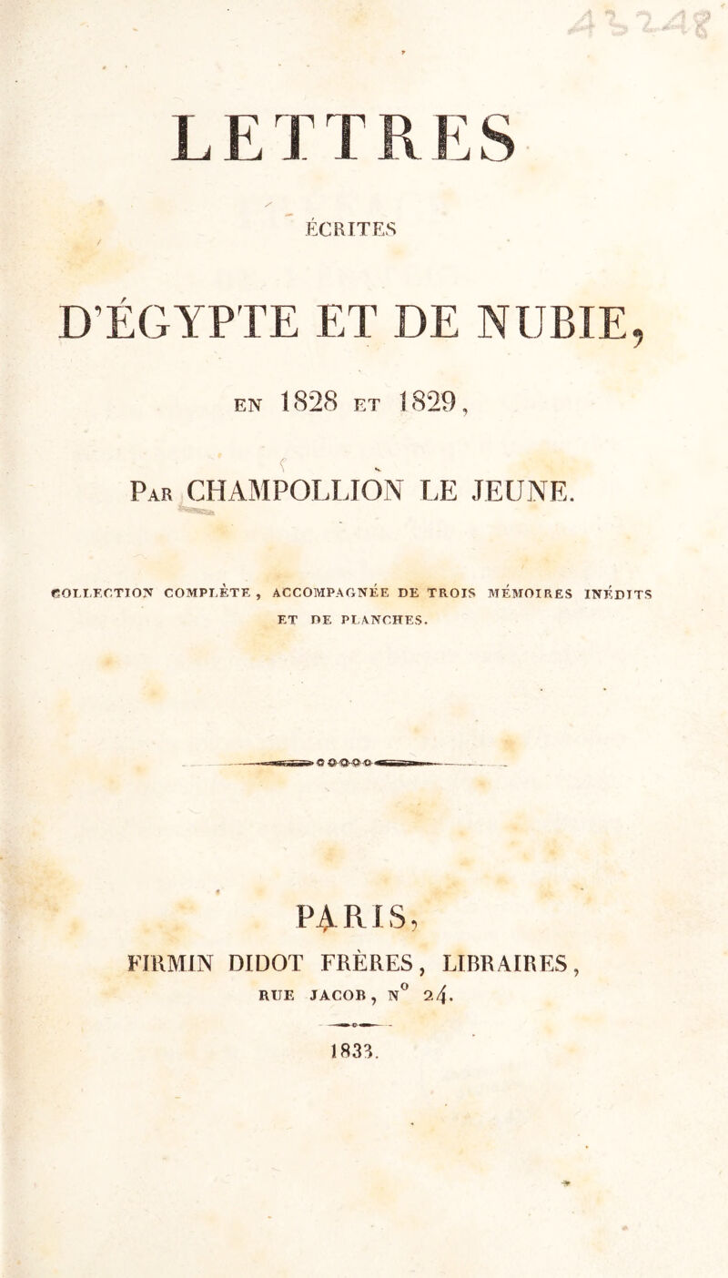 L E T TR E S ÉCRITES / D’ÉGYPTE ET DE NUBIE, en 1828 et 1829, Par CHAMPOLLION LE JEUNE. COLLECTION COMPLÈTE, ACCOMPAGNÉE DE TROIS MEMOIRES INEDITS ET DE PLANCHES. PARIS, FIRMIN DIDOT FRÈRES, LIBRAIRES, RUE JACOB, N° 2.4* --«mm <g> i— - 1833.