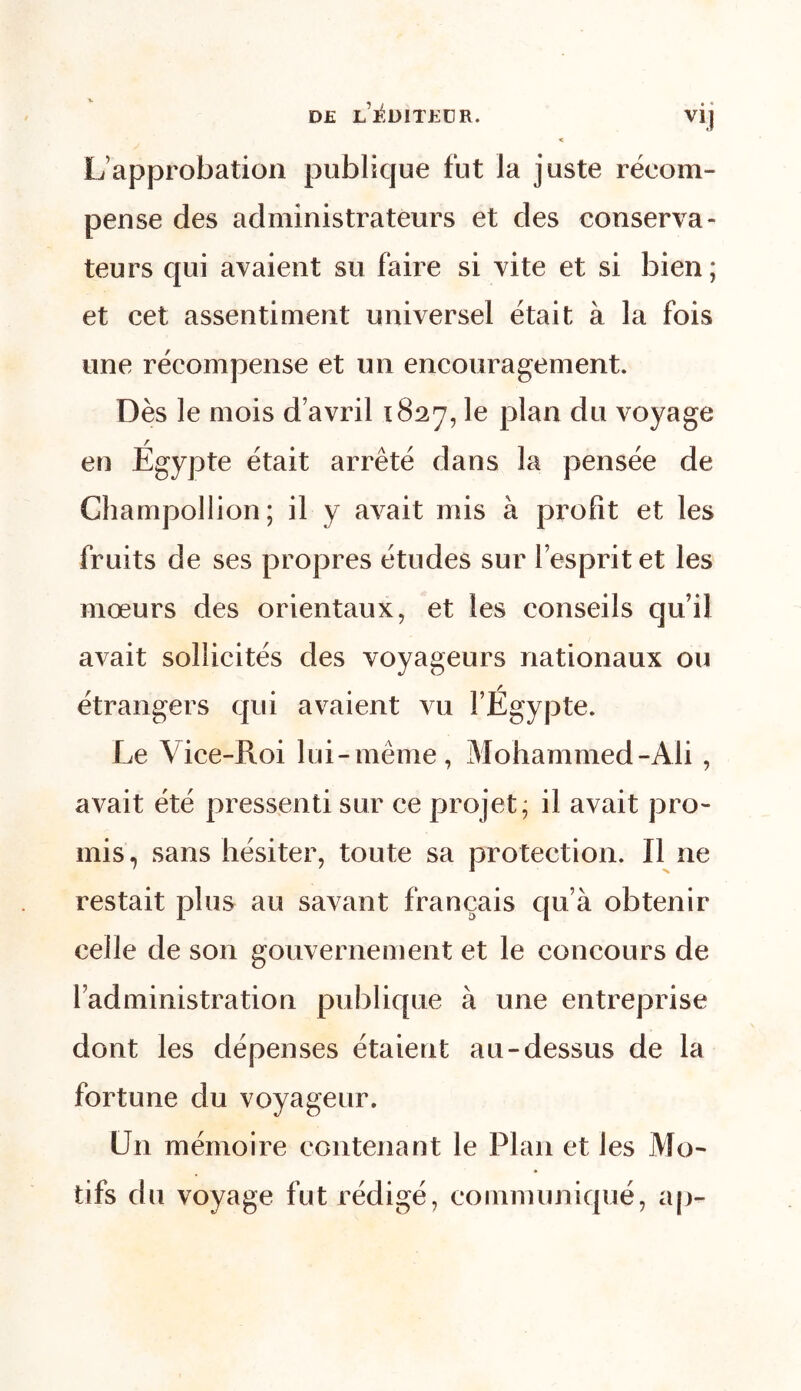 DE L ÉDITEUR. VIJ « L’approbation publique fut la juste récom- pense des administrateurs et des conserva- teurs qui avaient su faire si vite et si bien; et cet assentiment universel était à la fois une récompense et un encouragement. Dès le mois d’avril 1827, le plan du voyage en Égypte était arrêté dans la pensée de Champollion ; il y avait mis à profit et les fruits de ses propres études sur l’esprit et les mœurs des orientaux, et les conseils qu’il avait sollicités des voyageurs nationaux ou étrangers qui avaient vu l’Égypte. Le V ice-Roi lui-même, Mohammed-Ali , avait été pressenti sur ce projet; il avait pro- mis, sans hésiter, toute sa protection. Il ne restait plus au savant français qu’à obtenir celle de son gouvernement et le concours de l’administration publique à une entreprise dont les dépenses étaient au-dessus de la fortune du voyageur. U11 mémoire contenant le Plan et les Mo- tifs du voyage fut rédigé, communiqué, ap-